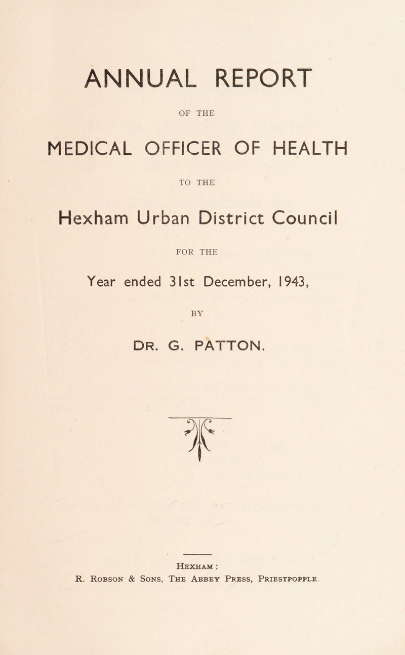 ANNUAL REPORT OF THE MEDICAL OFFICER OF HEALTH TO THE Hexham Urban District Council FOR THE Year ended 31st December, 1943, DR. G. PATTON. Hexham : R. Robson & Sons, The Abbey Press, Priestpopple