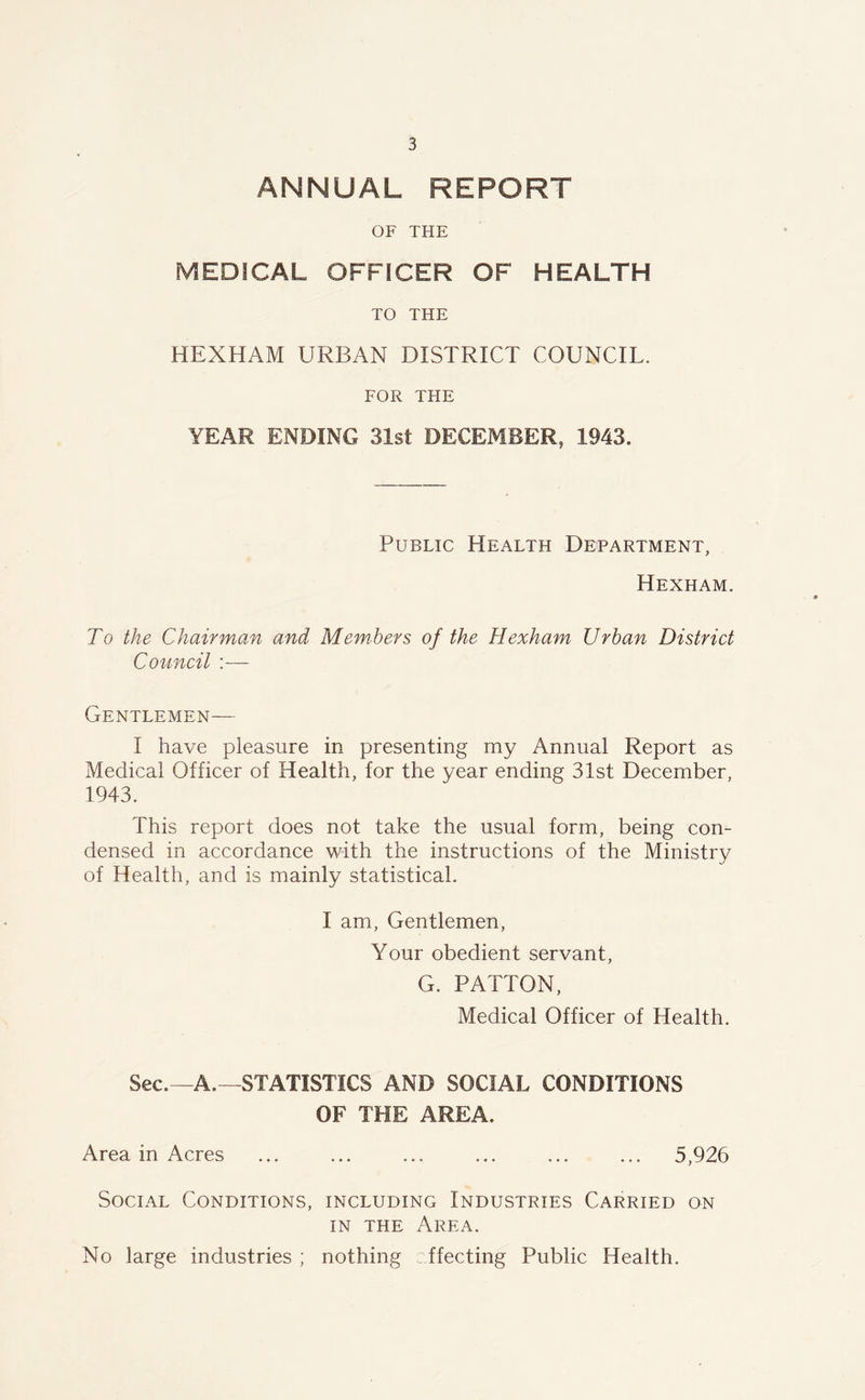 ANNUAL REPORT OF THE MEDICAL OFFICER OF HEALTH TO THE HEXHAM URBAN DISTRICT COUNCIL. FOR THE YEAR ENDING 31st DECEMBER, 1943. Public Health Department, Hexham. To the Chairman and Members of the Hexham Urban District Council :— Gentlemen— I have pleasure in presenting my Annual Report as Medical Officer of Health, for the year ending 31st December, 1943. This report does not take the usual form, being con- densed in accordance with the instructions of the Ministry of Health, and is mainly statistical. I am, Gentlemen, Your obedient servant, G. PATTON, Medical Officer of Health. Sec.—A.—STATISTICS AND SOCIAL CONDITIONS OF THE AREA. Area in Acres ... ... ... ... ... ... 5,926 Social Conditions, including Industries Carried on in the Area. No large industries ; nothing effecting Public Health.