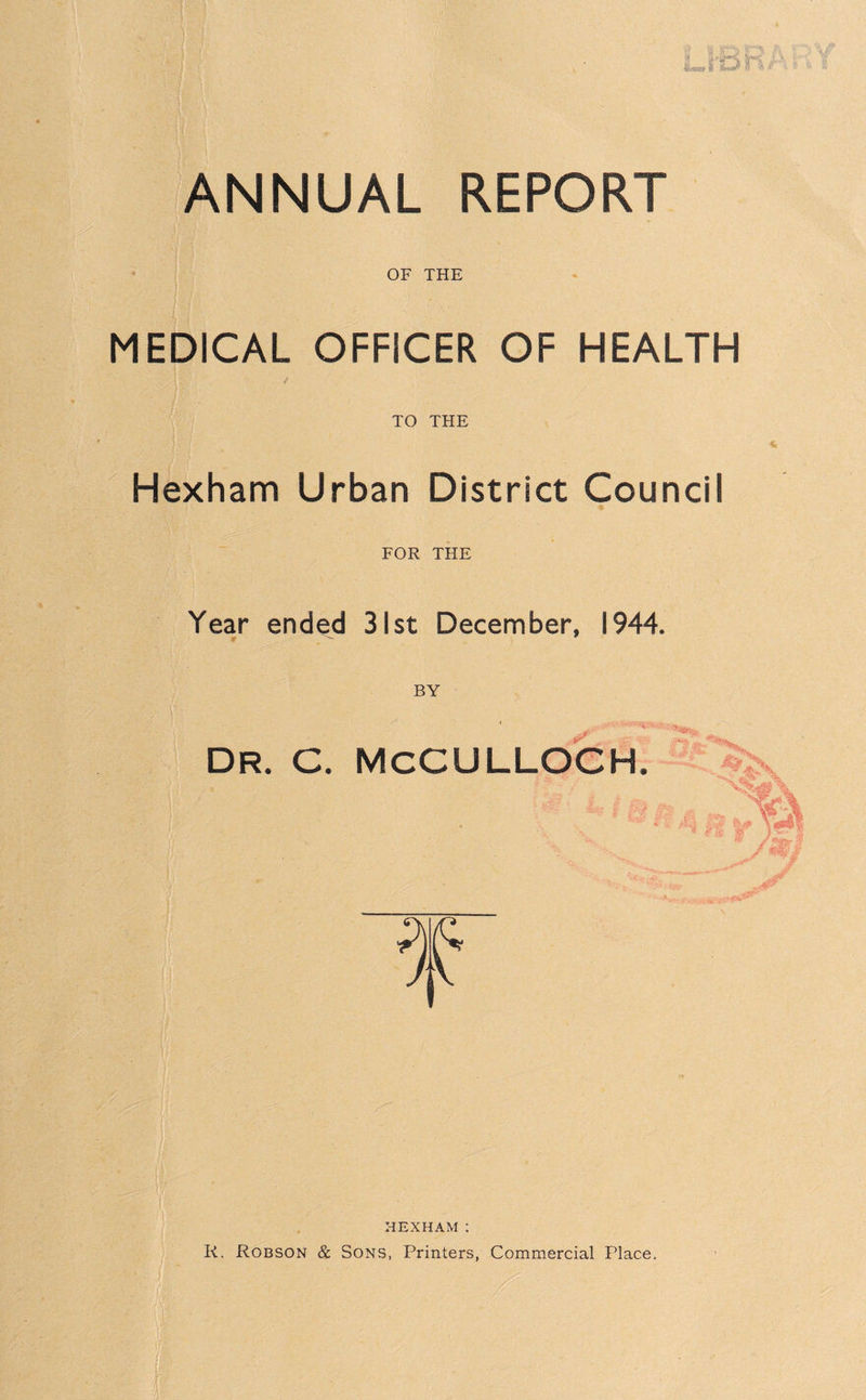 OF THE MEDICAL OFFICER OF HEALTH / TO THE Hexham Urban District Council % FOR THE Year ended 31st December, 1944. r DR. C. MCCULLOCH. HEXHAM : K. Robson & Sons, Printers, Commercial Place.