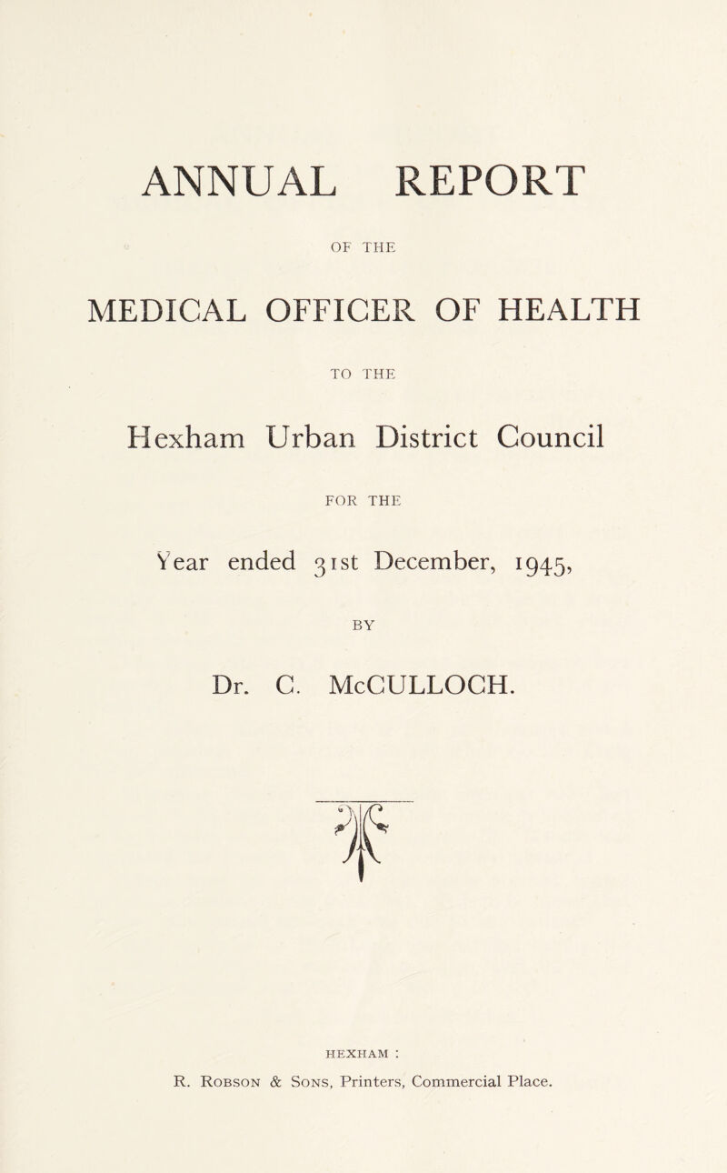 OF THE MEDICAL OFFICER OF HEALTH TO THE Hexham Urban District Council FOR THE Year ended 31st December, 1945, BY Dr. C. McCULLOGH. HEXHAM