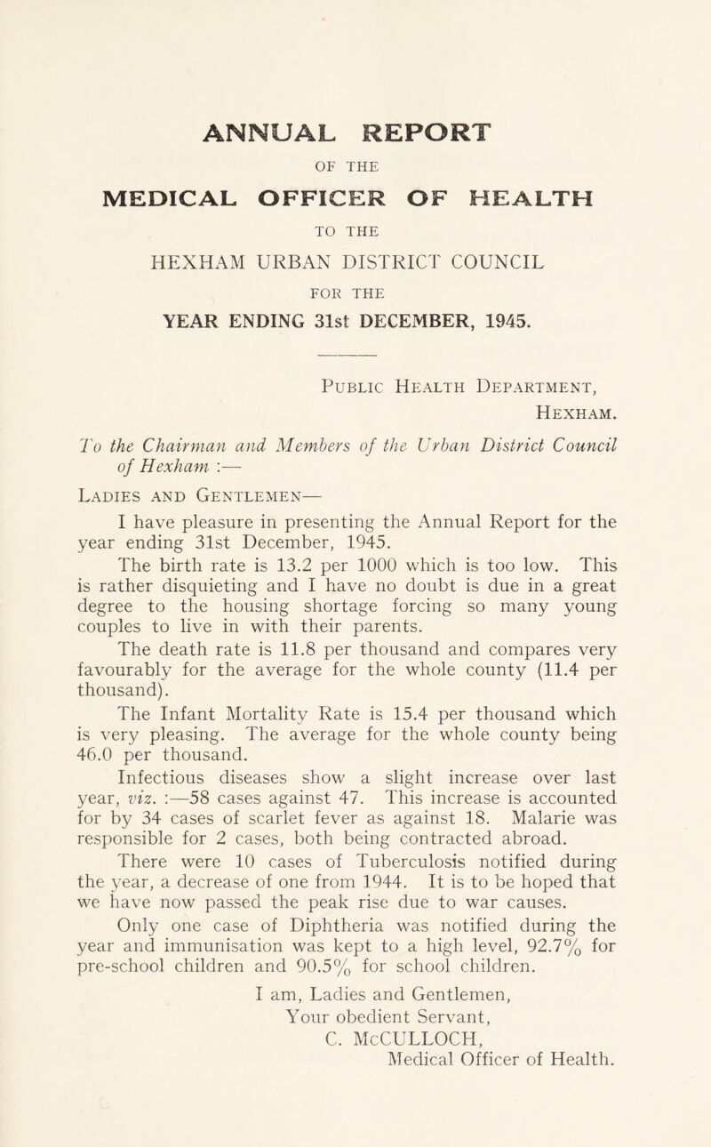 OF THE MEDICAL OFFICER OF HEALTH TO THE HEXHAM URBAN DISTRICT COUNCIL FOR THE YEAR ENDING 31st DECEMBER, 1945. Public Health Department, Hexham. To the Chairman and Members of the Urban District Council of Hexham. :— Ladies and Gentlemen— I have pleasure in presenting the Annual Report for the year ending 31st December, 1945. The birth rate is 13.2 per 1000 which is too low. This is rather disquieting and I have no doubt is due in a great degree to the housing shortage forcing so many young couples to live in with their parents. The death rate is 11.8 per thousand and compares very favourably for the average for the whole county (11.4 per thousand). The Infant Mortality Rate is 15.4 per thousand which is very pleasing. The average for the whole county being 46.0 per thousand. Infectious diseases show a slight increase over last year, viz. :—58 cases against 47. This increase is accounted for by 34 cases of scarlet fever as against 18. Malarie was responsible for 2 cases, both being contracted abroad. There were 10 cases of Tuberculosis notified during the year, a decrease of one from 1944. It is to be hoped that we have now passed the peak rise due to war causes. Only one case of Diphtheria was notified during the year and immunisation was kept to a high level, 92.7% for pre-school children and 90.5% for school children. I am, Ladies and Gentlemen, Your obedient Servant, c. McCulloch, Medical Officer of Health.
