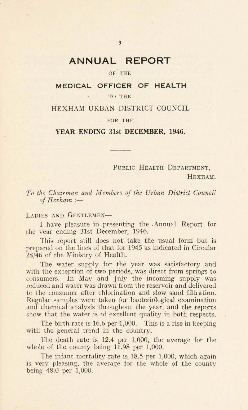 ANNUAL REPORT OF THE MEDICAL OFFICER OF HEALTH TO THE HEXHAM URBAN DISTRICT COUNCIL FOR THE YEAR ENDING 31st DECEMBER, 1946. Public Health Department, Hexham. To the Chairman and Members of the Urban District Council of Hexham :— Ladies and Gentlemen— I have pleasure in presenting the Annual Report for the year ending 31st December, 1946. This report still does not take the usual form but is prepared on the lines of that for 1945 as indicated in Circular 28/46 of the Ministry of Health. The water supply for the year was satisfactory and with the exception of two periods, was direct from springs to consumers. In May and July the incoming supply was reduced and water was drawn from the reservoir and delivered to the consumer after chlorination and slow sand filtration. Regular samples were taken for bacteriological examination and chemical analysis throughout the year, and the reports show that the water is of excellent quality in both respects. The birth rate is 16.6 per 1,000. This is a rise in keeping with the general trend in the country. The death rate is 12.4 per 1,000, the average for the whole of the county being 11.98 per 1,000. The infant mortality rate is 18.5 per 1,000, which again is very pleasing, the average for the whole of the county being 48.0 per 1,000.