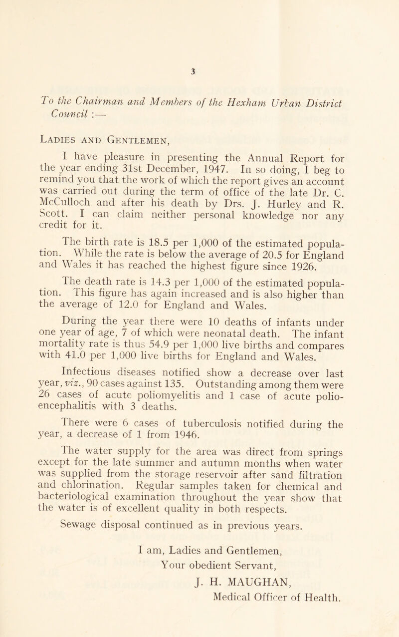 To the Chairman and Members of the Hexham, Urban District Council :— Ladies and Gentlemen, I have pleasure in presenting the Annual Report for the year ending 31st December, 1947. In so doing, I beg to remind you that the work of which the report gives an account was carried out during the term of office of the late Dr. C. McCulloch and after his death by Drs. J. Hurley and R. Scott. I can claim neither personal knowledge nor any credit for it. The birth rate is 18.5 per 1,000 of the estimated popula- tion. W hile the rate is below the average of 20.5 for England and Whales it has reached the highest figure since 1926. I he death rate is 14.3 per 1,000 of the estimated popula- tion. This figure has again increased and is also higher than the average of 12.0 for England and Whales. During the year there were 10 deaths of infants under one year of age, 7 of which were neonatal death. The infant mortality rate is thus 54.9 per 1,000 live births and compares with 41.0 per 1,000 live births for England and Wales. Infectious diseases notified show a decrease over last year, viz., 90 cases against 135. Outstanding among them were 26 cases of acute poliomyelitis and 1 case of acute polio- encephalitis with 3 deaths. There were 6 cases of tuberculosis notified during the year, a decrease of 1 from 1946. The water supply for the area was direct from springs except for the late summer and autumn months when water was supplied from the storage reservoir after sand filtration and chlorination. Regular samples taken for chemical and bacteriological examination throughout the year show that the water is of excellent quality in both respects. Sewage disposal continued as in previous years. I am, Ladies and Gentlemen, Your obedient Servant, J. H. MAUGHAN,
