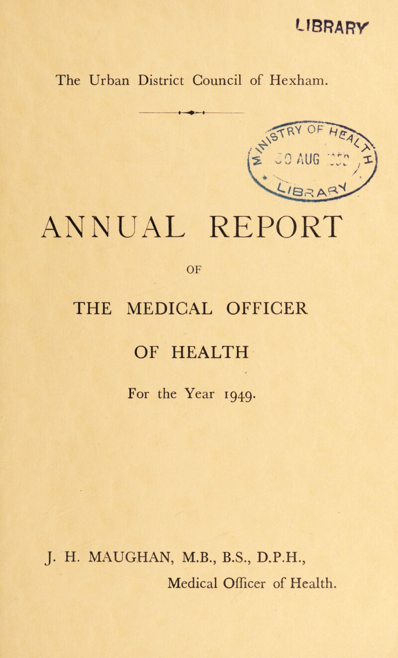 '-fBRARr The Urban District Council of Hexham. ANNUAL REPORT THE MEDICAL OFFICER OF HEALTH * For the Year 1949. J. H. MAUGHAN, M.B., B.S., D.P.H.,