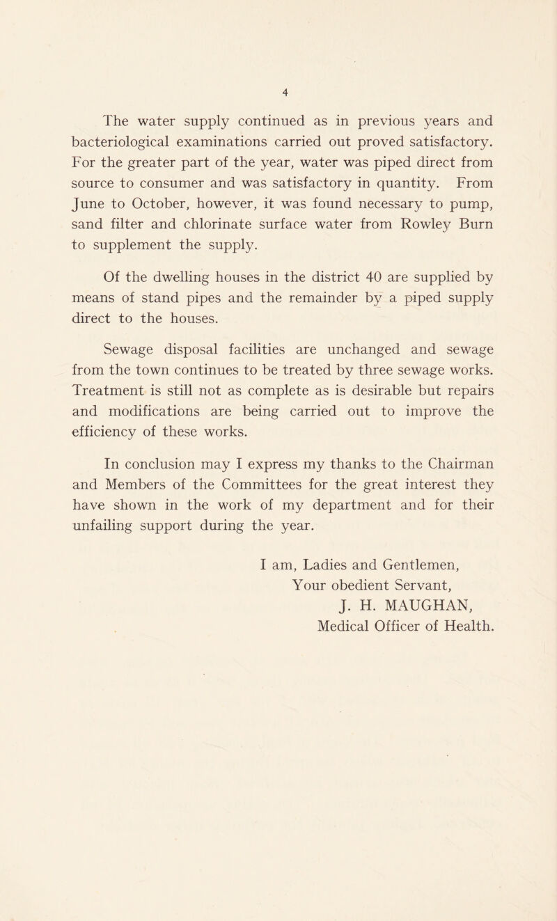 The water supply continued as in previous years and bacteriological examinations carried out proved satisfactory. For the greater part of the year, water was piped direct from source to consumer and was satisfactory in quantity. From June to October, however, it was found necessary to pump, sand filter and chlorinate surface water from Rowley Burn to supplement the supply. Of the dwelling houses in the district 40 are supplied by means of stand pipes and the remainder by a piped supply direct to the houses. Sewage disposal facilities are unchanged and sewage from the town continues to be treated by three sewage works. Treatment is still not as complete as is desirable but repairs and modifications are being carried out to improve the efficiency of these works. In conclusion may I express my thanks to the Chairman and Members of the Committees for the great interest they have shown in the work of my department and for their unfailing support during the year. I am. Ladies and Gentlemen, Your obedient Servant, J. H. MAUGHAN,