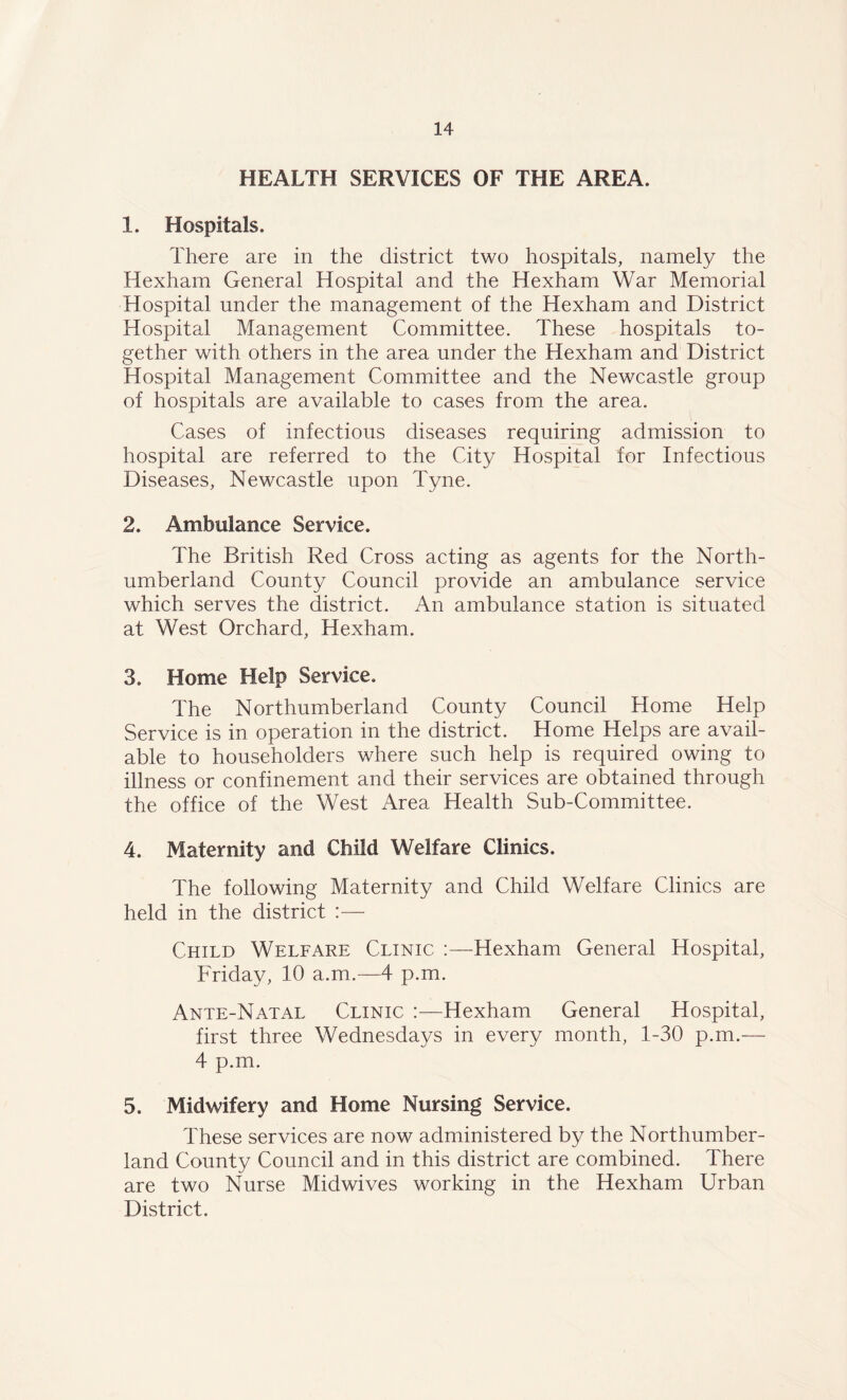 HEALTH SERVICES OF THE AREA. 1. Hospitals. There are in the district two hospitals, namely the Hexham General Hospital and the Hexham War Memorial Hospital under the management of the Hexham and District Hospital Management Committee. These hospitals to- gether with others in the area under the Hexham and District Hospital Management Committee and the Newcastle group of hospitals are available to cases from the area. Cases of infectious diseases requiring admission to hospital are referred to the City Hospital for Infectious Diseases, Newcastle upon Tyne. 2. Ambulance Service. The British Red Cross acting as agents for the North- umberland County Council provide an ambulance service which serves the district. An ambulance station is situated at West Orchard, Hexham. 3. Home Help Service. The Northumberland County Council Home Help Service is in operation in the district. Home Helps are avail- able to householders where such help is required owing to illness or confinement and their services are obtained through the office of the West Area Health Sub-Committee. 4. Maternity and Child Welfare Clinics. The following Maternity and Child Welfare Clinics are held in the district :— Child Welfare Clinic :—Hexham General Hospital, Friday, 10 a.m.—4 p.m. Ante-Natal Clinic :—Hexham General Hospital, first three Wednesdays in every month, 1-30 p.m.— 4 p.m. 5. Midwifery and Home Nursing Service. These services are now administered by the Northumber- land County Council and in this district are combined. There are two Nurse Midwives working in the Hexham Urban District.