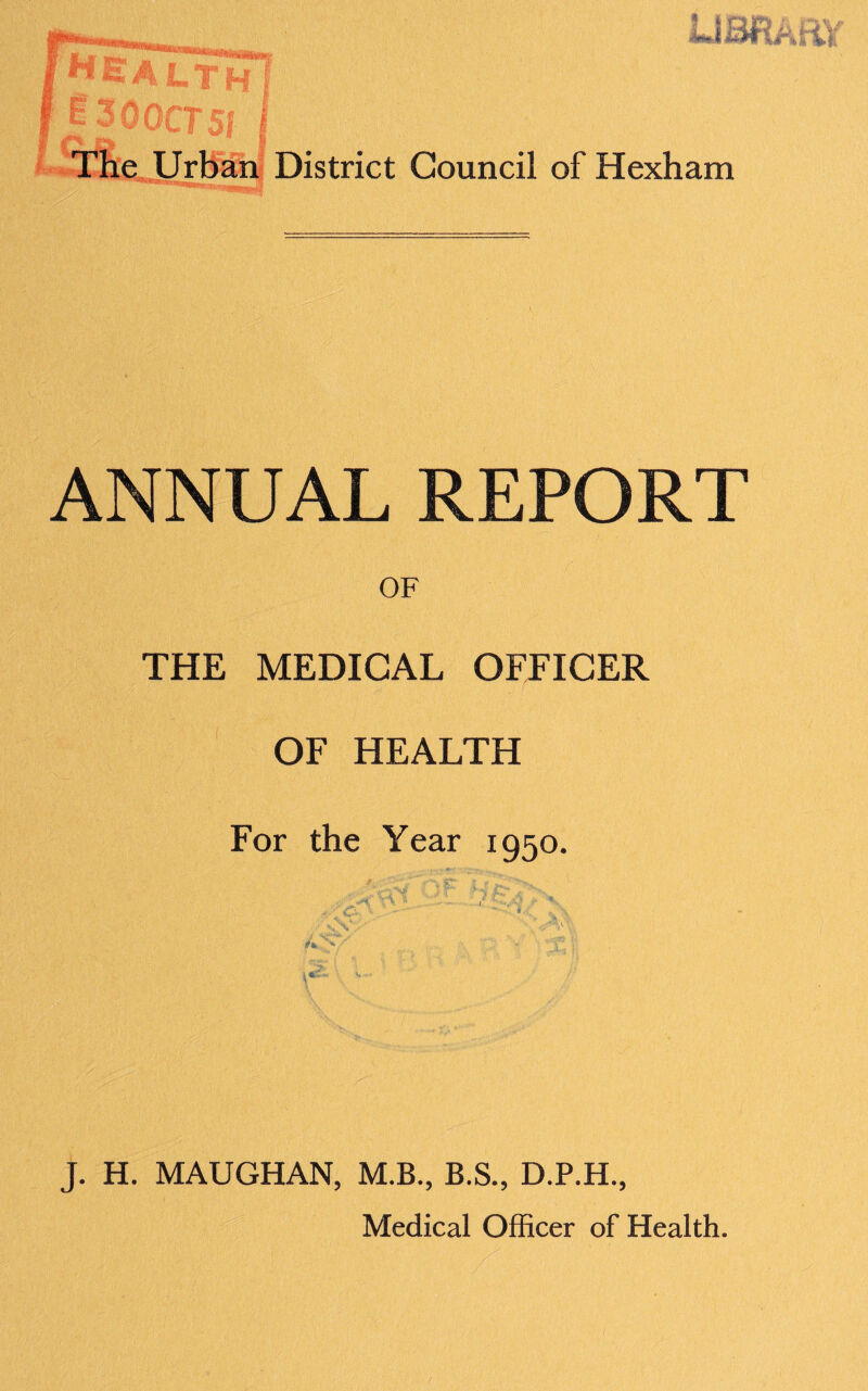 5 3QQCT5J The Urban District Council of Hexham , REPORT OF THE MEDICAL OFFICER OF HEALTH For the Year 1950. ' V ■ ' ■ - t ■■ • . • ■ ■«*0 '• .. f V, V, 4 >' f t* '>/ _ . v ' x ^ 1 - J. H. MAUGHAN, M.B., B.S., D.P.H., Medical Officer of Health.
