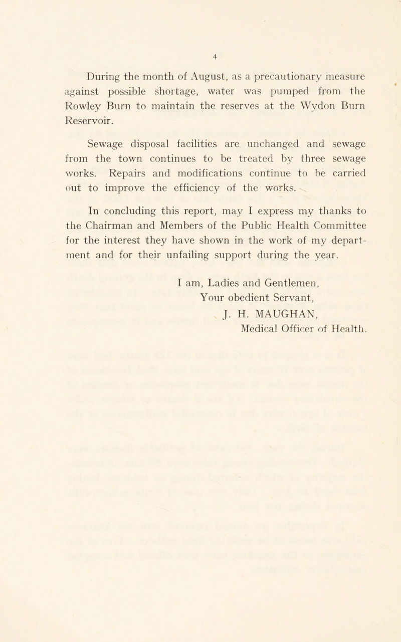 During the month of August, as a precautionary measure against possible shortage, water was pumped from the Rowley Burn to maintain the reserves at the Wydon Burn Reservoir. Sewage disposal facilities are unchanged and sewage from the town continues to be treated by three sewage works. Repairs and modifications continue to be carried out to improve the efficiency of the works. In concluding this report, may I express my thanks to the Chairman and Members of the Public Health Committee for the interest they have shown in the work of my depart- ment and for their unfailing support during the year. I am, Ladies and Gentlemen, Your obedient Servant, J. H. MAUGHAN,