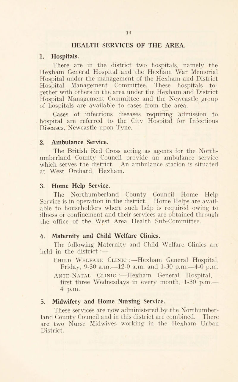 HEALTH SERVICES OF THE AREA. 1. Hospitals. There are in the district two hospitals, namely the Hexham General Hospital and the Hexham War Memorial Hospital under the management of the Hexham and District Hospital Management Committee. These hospitals to- gether with others in the area under the Hexham and District Hospital Management Committee and the Newcastle group of hospitals are available to cases from the area. Cases of infectious diseases requiring admission to hospital are referred to the City Hospital for Infectious Diseases, Newcastle upon Tyne. 2. Ambulance Service. The British Red Cross acting as agents for the North- umberland County Council provide an ambulance service which serves the district. An ambulance station is situated at West Orchard, Hexham. 3. Home Help Service. The Northumberland County Council Home Help Service is in operation in the district. Home Helps are avail- able to householders where such help is required owing to illness or confinement and their services are obtained through the office of the West Area Health Sub-Committee. 4. Maternity and Child Welfare Clinics. The following Maternity and Child Welfare Clinics are held in the district :— Child Welfare Clinic :—-Hexham General Hospital, Friday, 9-30 a.m.—12-0 a.m. and 1-30 p.m.—4-0 p.m. Ante-Natal Clinic :—Hexham General Hospital, first three Wednesdays in every month, 1-30 p.m.— 4 p.m. 5. Midwifery and Home Nursing Service. These services are now administered by the Northumber- land County Council and in this district are combined. There are two Nurse Midwives working in the Hexham Urban District.