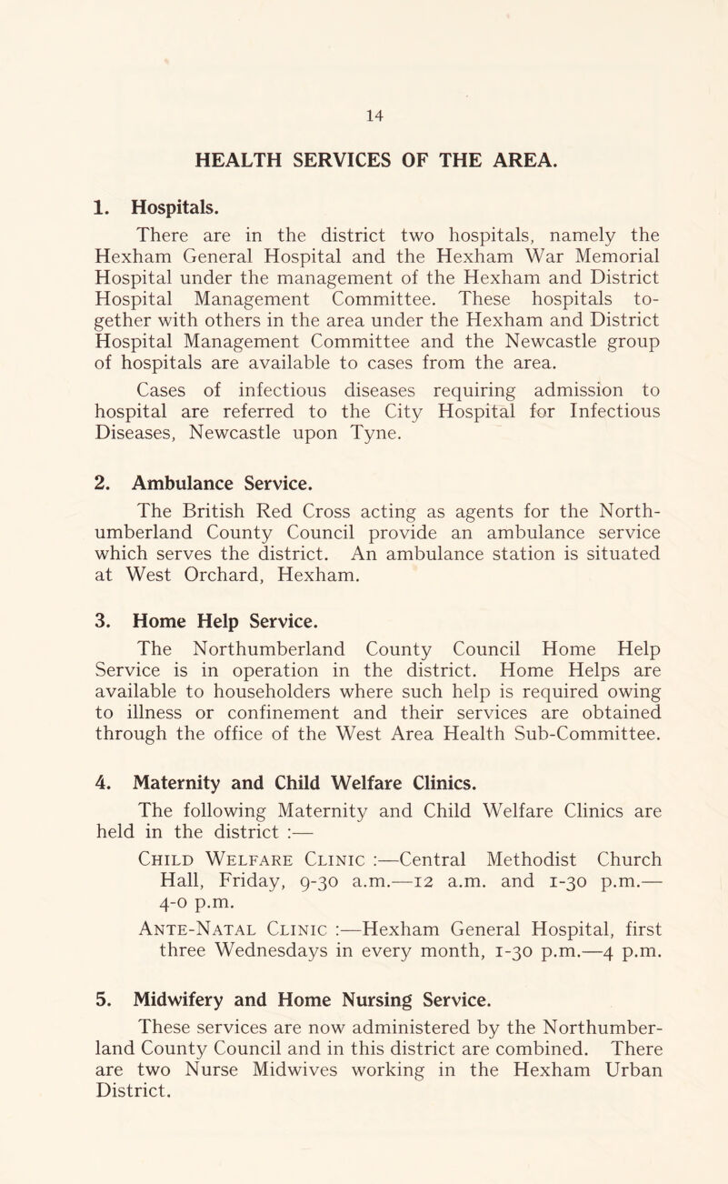 HEALTH SERVICES OF THE AREA. 1. Hospitals. There are in the district two hospitals, namely the Hexham General Hospital and the Hexham War Memorial Hospital under the management of the Hexham and District Hospital Management Committee. These hospitals to- gether with others in the area under the Hexham and District Hospital Management Committee and the Newcastle group of hospitals are available to cases from the area. Cases of infectious diseases requiring admission to hospital are referred to the City Hospital for Infectious Diseases, Newcastle upon Tyne. 2. Ambulance Service. The British Red Cross acting as agents for the North- umberland County Council provide an ambulance service which serves the district. An ambulance station is situated at West Orchard, Hexham. 3. Home Help Service. The Northumberland County Council Home Help Service is in operation in the district. Home Helps are available to householders where such help is required owing to illness or confinement and their services are obtained through the office of the West Area Health Sub-Committee. 4. Maternity and Child Welfare Clinics. The following Maternity and Child Welfare Clinics are held in the district :— Child Welfare Clinic :—Central Methodist Church Hall, Friday, 9-30 a.m.—12 a.m. and 1-30 p.m.— 4-0 p.m. Ante-Natal Clinic :—Hexham General Hospital, first three Wednesdays in every month, 1-30 p.m.—4 p.m. 5. Midwifery and Home Nursing Service. These services are now administered by the Northumber- land County Council and in this district are combined. There are two Nurse Midwives working in the Hexham Urban District.