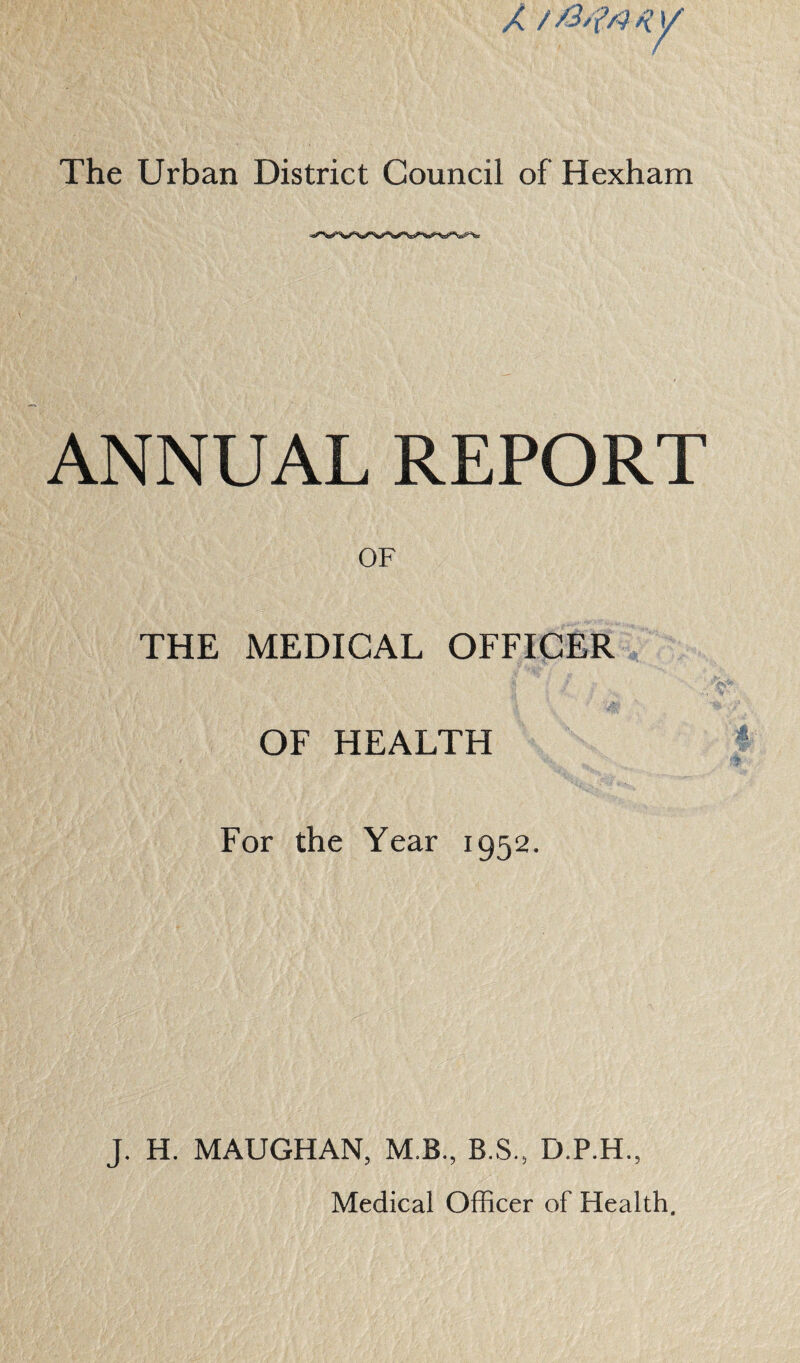 ANNUAL REPORT OF THE MEDICAL OFFICER OF HEALTH For the Year 1952. J. H. MAUGHAN, M.B., B.S., D.P.H., Medical Officer of Health.