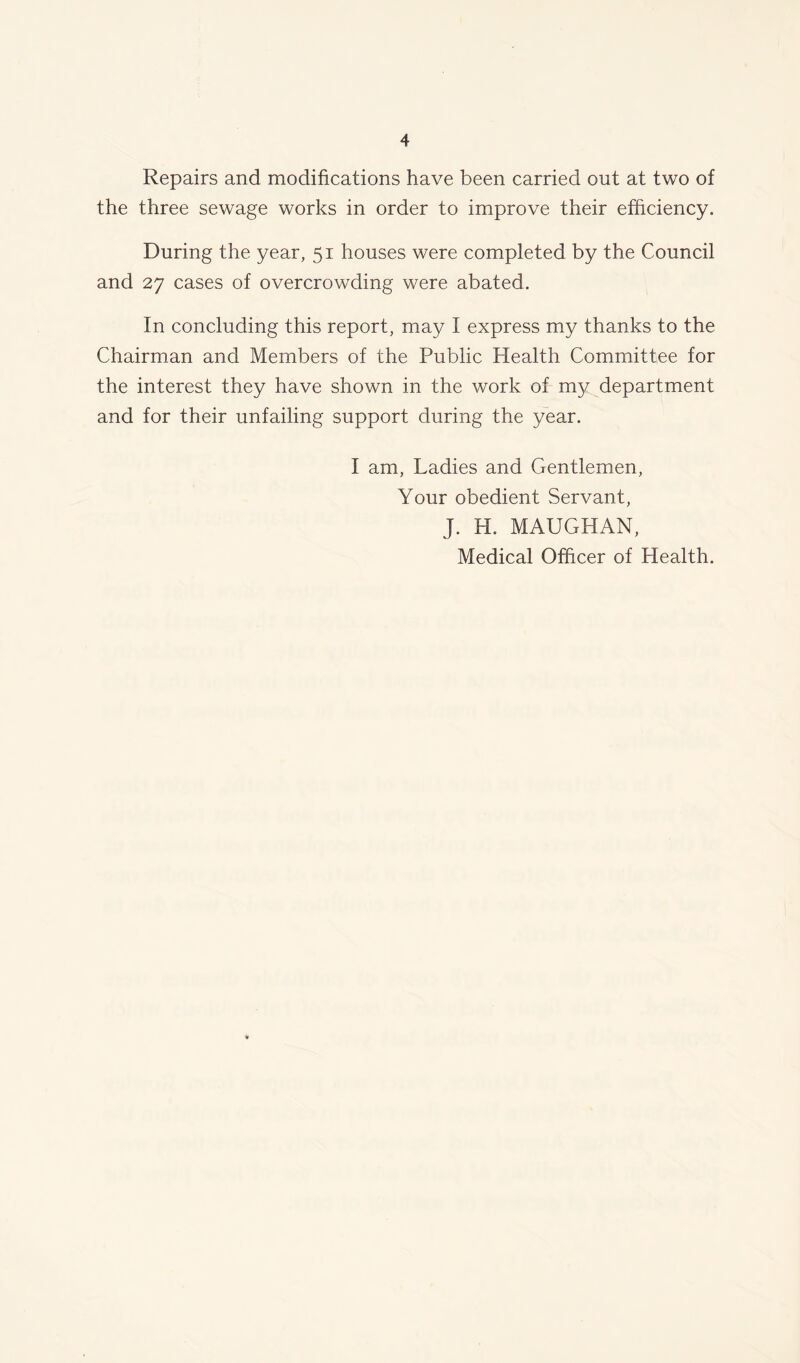 Repairs and modifications have been carried out at two of the three sewage works in order to improve their efficiency. During the year, 51 houses were completed by the Council and 27 cases of overcrowding were abated. In concluding this report, may I express my thanks to the Chairman and Members of the Public Health Committee for the interest they have shown in the work of my department and for their unfailing support during the year. I am, Ladies and Gentlemen, Your obedient Servant, J. H. MAUGHAN,