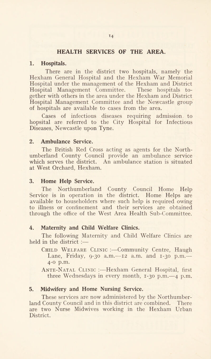 HEALTH SERVICES OF THE AREA. 1. Hospitals. There are in the district two hospitals, namely the Hexham General Hospital and the Hexham War Memorial Hospital under the management of the Hexham and District Hospital Management Committee. These hospitals to- gether with others in the area under the Hexham and District Hospital Management Committee and the Newcastle group of hospitals are available to cases from the area. Cases of infectious diseases requiring admission to hopsital are referred to the City Hospital for Infectious Diseases, Newcastle upon Tyne. 2. Ambulance Service. The British Red Cross acting as agents for the North- umberland County Council provide an ambulance service which serves the district. An ambulance station is situated at West Orchard, Hexham. 3. Home Help Service. The Northumberland County Council Home Help Service is in operation in the district. Home Helps are available to householders where such help is required owing to illness or confinement and their services are obtained through the office of the West Area Health Sub-Committee. 4. Maternity and Child Welfare Clinics. The following Maternity and Child Welfare Clinics are held in the district :— Child Welfare Clinic :—Community Centre, Haugh Lane, Friday, 9-30 a.m.—12 a.m. and 1-30 p.m.— 4-0 p.m. Ante-Natal Clinic :—Hexham General Hospital, first three Wednesdays in every month, 1-30 p.m.—4 p.m. 5. Midwifery and Home Nursing Service. These services are now administered by the Northumber- land County Council and in this district are combined. There are two Nurse Midwives working in the Hexham Urban District.