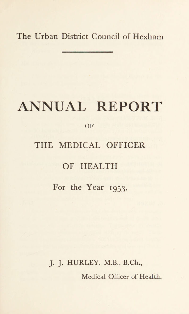 The Urban District Council of Hexham ANNUAL REPORT OF THE MEDICAL OFFICER OF HEALTH For the Year 1953. J. J. HURLEY, M.B.. B.Ch.,