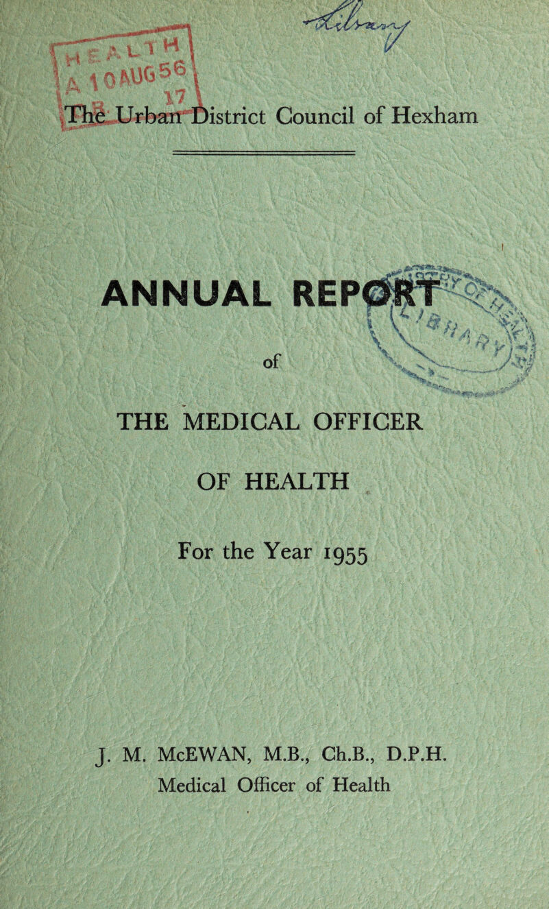 i 1 The Urban District Council of Hexham ANNUAL REPGfTf ; f f\ { l i y l V ' ** ,, \ \ M of Vy,. THE MEDICAL OFFICER OF HEALTH For the Year 1955 J. M. McEWAN, M.B., Ch.B., D.P.H.