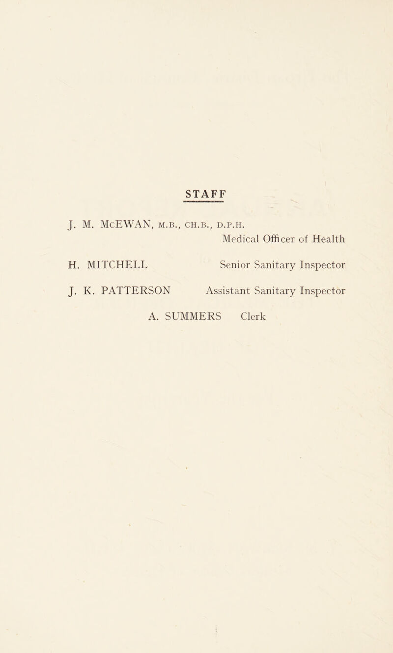 STAFF J. M. McEWAN, M.B., CH.B., D.P.H. Medical Officer of Health H. MITCHELL Senior Sanitary Inspector J. K. PATTERSON Assistant Sanitary Inspector A. SUMMERS Clerk