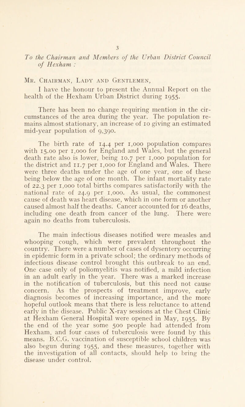 To the Chairman and Members of the Urban District Council of Hexham : Mr. Chairman, Lady and Gentlemen, I have the honour to present the Annual Report on the health of the Hexham Urban District during 1955. There has been no change requiring mention in the cir- cumstances of the area during the year. The population re- mains almost stationary, an increase of 10 giving an estimated mid-year population of 9,390. The birth rate of 14.4 per 1,000 population compares with 15.00 per 1,000 for England and Wales, but the general death rate also is lower, being 10.7 per 1,000 population for the district and 11.7 per 1,000 for England and Wales. There were three deaths under the age of one year, one of these being below the age of one month. The infant mortality rate of 22.3 per 1,000 total births compares satisfactorily with the national rate of 24.9 per 1,000. As usual, the commonest cause of death was heart disease, which in one form or another caused almost half the deaths. Cancer accounted for 16 deaths, including one death from cancer of the lung. There were again no deaths from tuberculosis. The main infectious diseases notified were measles and whooping cough, which were prevalent throughout the country. There were a number of cases of dysentery occurring in epidemic form in a private school; the ordinary methods of infectious disease control brought this outbreak to an end. One case only of poliomyelitis was notified, a mild infection in an adult early in the year. There was a marked increase in the notification of tuberculosis, but this need not cause concern. As the prospects of treatment improve, early diagnosis becomes of increasing importance, and the more hopeful outlook means that there is less reluctance to attend early in the disease. Public X-ray sessions at the Chest Clinic at Hexham General Hospital were opened in May, 1955. By the end of the year some 500 people had attended from Hexham, and four cases of tuberculosis were found by this means. B.C.G. vaccination of susceptible school children was also begun during 1955, and these measures, together with the investigation of all contacts, should help to bring the disease under control.