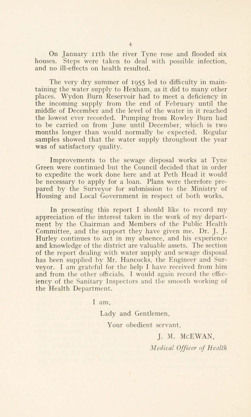 On January nth the river Tyne rose and flooded six houses. Steps were taken to deal with possible infection, and no ill-effects on health resulted. The very dry summer of 1955 led to difficulty in main- taining the water supply to Hexham, as it did to many other places. Wydon Burn Reservoir had to meet a deficiency in the incoming supply from the end of February until the middle of December and the level of the water in it reached the lowest ever recorded. Pumping from Rowley Burn had to be carried on from June until December, which is two months longer than would normally be expected. Regular samples showed that the water supply throughout the year was of satisfactory quality. Improvements to the sewage disposal works at Tyne Green were continued but the Council decided that in order to expedite the work done here and at Peth Head it would be necessary to apply for a loan. Plans were therefore pre- pared by the Surveyor for submission to the Ministry of Housing and Local Government in respect of both works. In presenting this report I should like to record my appreciation of the interest taken in the work of my depart- ment by the Chairman and Members of the Public Health Committee, and the support they have given me. Dr. J. J. Hurley continues to act in my absence, and his experience and knowledge of the district are valuable assets. The section of the report dealing with water supply and sewage disposal has been supplied by Mr. Hancocks, the Engineer and Sur- veyor. I am grateful for the help I have received from him and from the other officials. I would again record the effic- ienc}^ of the Sanitary Inspectors and the smooth working of the Health Department. I am, Lady and Gentlemen, Your obedient servant, J. M. McEWAN,