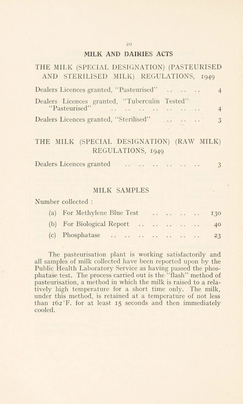 MILK AND DAIRIES ACTS THE MILK (SPECIAL DESIGNATION) (PASTEURISED AND STERILISED MILK) REGULATIONS, 1949 Dealers Licences granted, “Pasteurised’’ 4 Dealers Licences granted, “Tuberculin Tested’’ “Pasteurised” 4 Dealers Licences granted, “Sterilised” . . . . . . 3 THE MILK (SPECIAL DESIGNATION) (RAW MILK) REGULATIONS, 1949 Dealers Licences granted 3 MILK SAMPLES Number collected : (a) For Methylene Blue Test 130 (b) For Biological Report 40 (c) Phosphatase . . 23 The pasteurisation plant is working satisfactorily and all samples of milk collected have been reported upon by the Public Health Laboratory Service as having passed the phos- phatase test. The process carried out is the “flash” method of pasteurisation, a method in which the milk is raised to a rela- tively high temperature for a short time only. The milk, under this method, is retained at a temperature of not less than 162 °F. for at least 15 seconds and then immediately cooled.