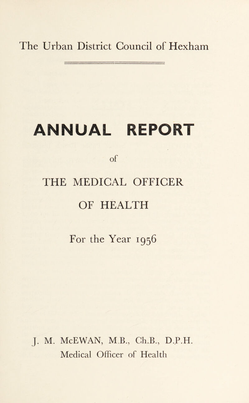 The Urban District Council of Hexham ANNUAL REPORT of THE MEDICAL OFFICER OF HEALTH For the Year 1956 J. M. McEWAN, MB, Ch.B., D.JP.H. Medical Officer of Health