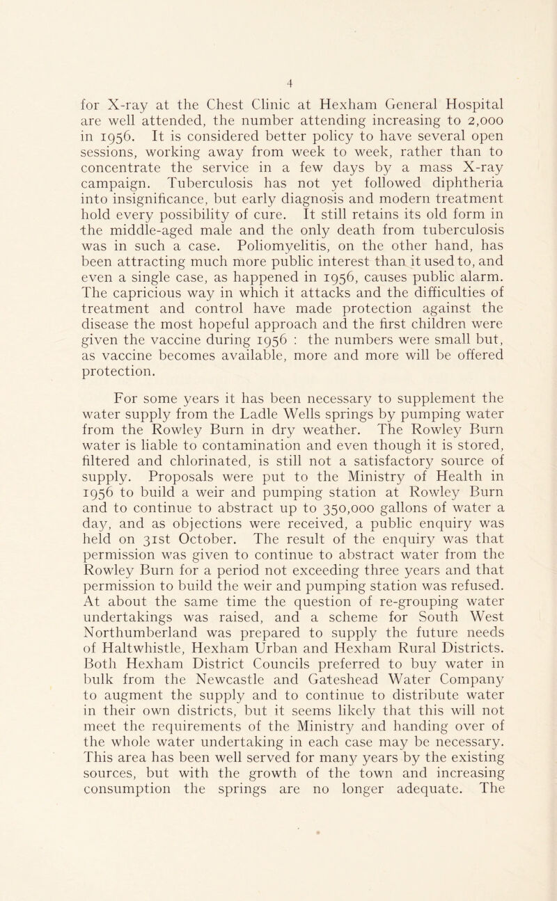 for X-ray at the Chest Clinic at Hexham General Hospital are well attended, the number attending increasing to 2,000 in 1956. It is considered better policy to have several open sessions, working away from week to week, rather than to concentrate the service in a few days by a mass X-ray campaign. Tuberculosis has not yet followed diphtheria into insignificance, but early diagnosis and modern treatment hold every possibility of cure. It still retains its old form in the middle-aged male and the only death from tuberculosis was in such a case. Poliomyelitis, on the other hand, has been attracting much more public interest than it used to, and even a single case, as happened in 1956, causes public alarm. The capricious way in which it attacks and the difficulties of treatment and control have made protection against the disease the most hopeful approach and the first children were given the vaccine during 1956 : the numbers were small but, as vaccine becomes available, more and more will be offered protection. For some years it has been necessary to supplement the water supply from the Tadle Wells springs by pumping water from the Rowley Burn in dry weather. The Rowley Burn water is liable to contamination and even though it is stored, filtered and chlorinated, is still not a satisfactory source of supply. Proposals were put to the Ministry of Health in 1956 to build a weir and pumping station at Rowley Burn and to continue to abstract up to 350,000 gallons of water a day, and as objections were received, a public enquiry was held on 31st October. The result of the enquiry was that permission was given to continue to abstract water from the Rowley Burn for a period not exceeding three years and that permission to build the weir and pumping station was refused. At about the same time the question of re-grouping water undertakings was raised, and a scheme for South West Northumberland was prepared to supply the future needs of Haltwhistle, Hexham Urban and Hexham Rural Districts. Both Hexham District Councils preferred to buy water in bulk from the Newcastle and Gateshead Water Company to augment the supply and to continue to distribute water in their own districts, but it seems likely that this will not meet the requirements of the Ministry and handing over of the whole water undertaking in each case may be necessary. This area has been well served for many years by the existing sources, but with the growth of the town and increasing consumption the springs are no longer adequate. The