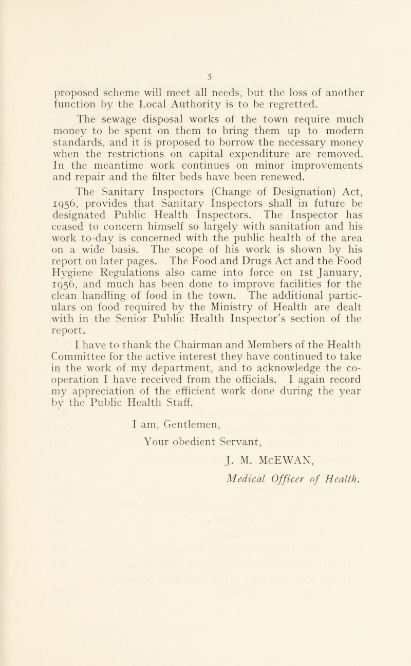 proposed scheme will meet all needs, but the loss of another function by the Local Authority is to be regretted. The sewage disposal works of the town require much money to be spent on them to bring them up to modern standards, and it is proposed to borrow the necessary money when the restrictions on capital expenditure are removed. In the meantime work continues on minor improvements and repair and the Liter beds have been renewed. The Sanitary Inspectors (Change of Designation) Act, 1956, provides that Sanitary Inspectors shall in future be designated Public Health Inspectors. The Inspector has ceased to concern himself so largely with sanitation and his work to-day is concerned with the public health of the area on a wide basis. The scope of his work is shown by his report on later pages. The Food and Drugs Act and the Food Hygiene Regulations also came into force on 1st January, 1956, and much has been done to improve facilities for the clean handling of food in the town. The additional partic- ulars on food required by the Ministry of Health are dealt with in the Senior Public Health Inspector’s section of the report. I have to thank the Chairman and Members of the Health Committee for the active interest they have continued to take in the work of my department, and to acknowledge the co- operation I have received from the officials. I again record my appreciation of the efficient work done during the year by the Public Health Staff. I am, Gentlemen, Your obedient Servant, J. M. McEWAN,