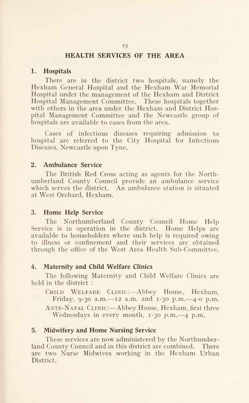 HEALTH SERVICES OF THE AREA 1. Hospitals There are in the district two hospitals, namely the Hexham General Hospital and the Hexham War Memorial Hospital under the management of the Hexham and District Hospital Management Committee. These hospitals together with others in the area under the Hexham and District Hos- pital Management Committee and the Newcastle group of hospitals are available to cases from the area. Cases of infectious diseases requiring admission to hospital are referred to the City Hospital for Infectious Diseases, Newcastle upon Tyne. 2. Ambulance Service The British Red Cross acting as agents for the North- umberland County Council provide an ambulance service which serves the district. An ambulance station is situated at West Orchard, Hexham. 3. Home Help Service The Northumberland County Council Home Help Service is in operation in the district. Home Helps are available to householders where such help is required owing to illness or confinement and their services are obtained through the office of the West Area Health Sub-Committee. 4. Maternity and Child Welfare Clinics The following Maternity and Child Welfare Clinics are held in the district : Child Welfare Clinic:—Abbey House, Hexham, Friday, 9-30 a.m.—12 a.m. and 1-30 p.m.—4-0 p.m. Ante-Natal Clinic:—Abbey House, Hexham, first three Wednesdays in every month, 1-30 p.m.—4 p.m. 5. Midwifery and Home Nursing Service These services are now administered by the Northumber- land County Council and in this district are combined. There are two Nurse Midwives working in the Hexham Urban District,