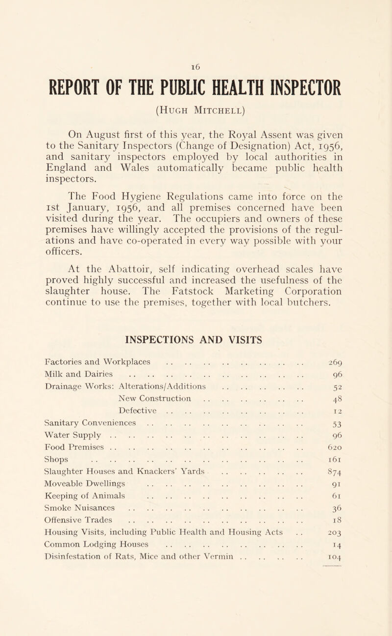 REPORT OF THE PUBLIC HEALTH INSPECTOR (Hugh Mitchell) On August first of this year, the Royal Assent was given to the Sanitary Inspectors (Change of Designation) Act, 1956, and sanitary inspectors employed by local authorities in England and Wales automatically became public health inspectors. The Food Hygiene Regulations came into force on the 1st January, 1956, and all premises concerned have been visited during the year. The occupiers and owners of these premises have willingly accepted the provisions of the regul- ations and have co-operated in every way possible with your officers. At the Abattoir, self indicating overhead scales have proved highly successful and increased the usefulness of the slaughter house. The Fatstock Marketing Corporation continue to use the premises, together with local butchers. INSPECTIONS AND VISITS Factories and Workplaces 269 Milk and Dairies 96 Drainage Works: Alterations/Additions 52 New Construction 48 Defective 12 Sanitary Conveniences 53 Water Supply 96 Food Premises 620 Shops 161 Slaughter Houses and Knackers’ Yards 874 Moveable Dwellings .. .. 91 Keeping of Animals 61 Smoke Nuisances 36 Offensive Trades 18 Housing Visits, including Public Health and Housing Acts . . 203 Common Lodging Houses 14 Disinfestation of Rats, Mice and other Vermin 104
