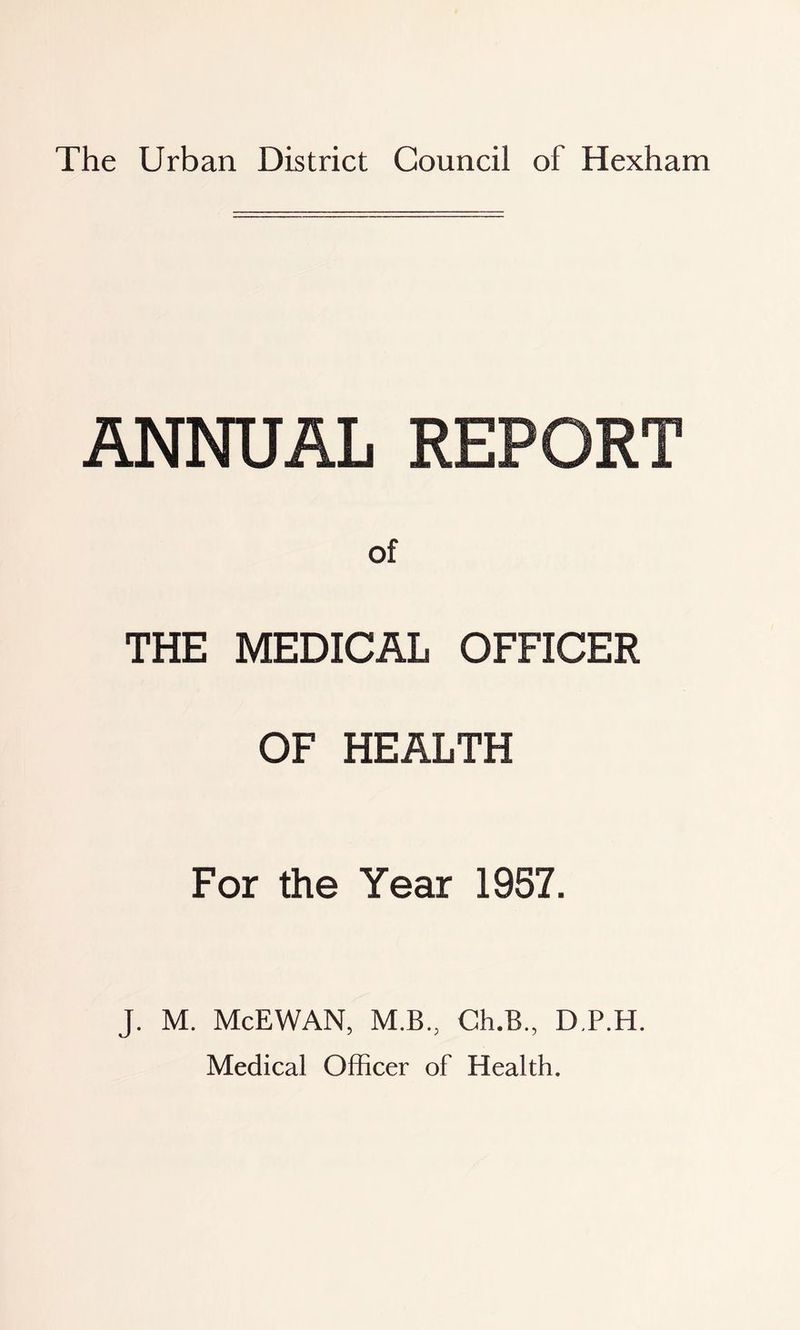 The Urban District Council of Hexham ANNUAL REPORT of THE MEDICAL OFFICER OF HEALTH For the Year 1957. J. M. McEWAN, M.B., Ch.B., D.P.H. Medical Officer of Health.