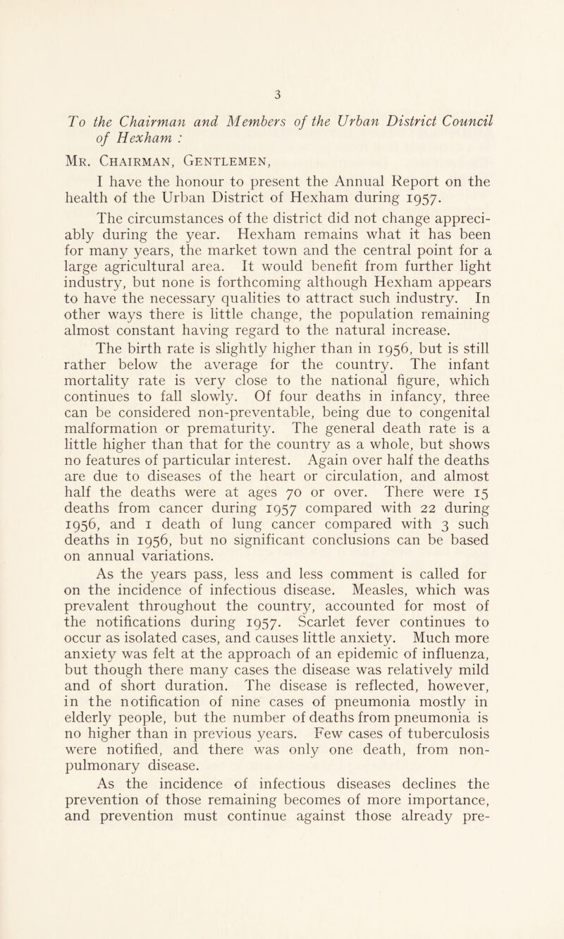 To the Chairman and Members of the Urban District Council of Hexham : Mr. Chairman, Gentlemen, I have the honour to present the Annual Report on the health of the Urban District of Hexham during 1957. The circumstances of the district did not change appreci- ably during the year. Hexham remains what it has been for many years, the market town and the central point for a large agricultural area. It would benefit from further light industry, but none is forthcoming although Hexham appears to have the necessary qualities to attract such industry. In other ways there is little change, the population remaining almost constant having regard to the natural increase. The birth rate is slightly higher than in 1956, but is still rather below the average for the country. The infant mortality rate is very close to the national figure, which continues to fall slowly. Of four deaths in infancy, three can be considered non-preventable, being due to congenital malformation or prematurity. The general death rate is a little higher than that for the country as a whole, but shows no features of particular interest. Again over half the deaths are due to diseases of the heart or circulation, and almost half the deaths were at ages 70 or over. There were 15 deaths from cancer during 1957 compared with 22 during 1956, and 1 death of lung cancer compared with 3 such deaths in 1956, but no significant conclusions can be based on annual variations. As the years pass, less and less comment is called for on the incidence of infectious disease. Measles, which was prevalent throughout the country, accounted for most of the notifications during 1957. Scarlet fever continues to occur as isolated cases, and causes little anxiety. Much more anxiety was felt at the approach of an epidemic of influenza, but though there many cases the disease was relatively mild and of short duration. The disease is reflected, however, in the notification of nine cases of pneumonia mostly in elderly people, but the number of deaths from pneumonia is no higher than in previous years. Few cases of tuberculosis were notified, and there was only one death, from, non- pulmonary disease. As the incidence of infectious diseases declines the prevention of those remaining becomes of more importance, and prevention must continue against those already pre-