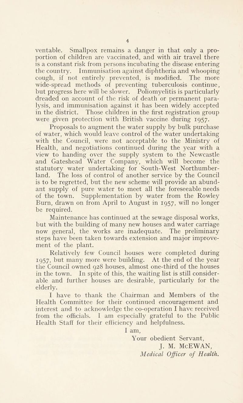 veritable. Smallpox remains a danger in that only a pro- portion of children are vaccinated, and with air travel there is a constant risk from persons incubating the disease entering the country. Immunisation against diphtheria and whooping cough, if not entirely prevented, is modified. The more wide-spread methods of preventing tuberculosis continue, but progress here will be slower. Poliomyelitis is particularly dreaded on account of the risk of death or permanent para- lysis, and immunisation against it has been widely accepted in the district. Those children in the first registration group were given protection with British vaccine- during 1957. Proposals to augment the water supply by bulk purchase of water, which would leave control of the water undertaking with the Council, were not acceptable to the Ministry of Health, and negotiations continued during the year with a view to handing over the supply system to the Newcastle and Gateshead Water Company, which will become the statutory water undertaking for South-West Northumber- land. The loss of control of another service by the Council is to be regretted, but the new scheme will provide an abund- ant supply of pure water to meet all the foreseeable needs of the town. Supplementation by water from the Rowley Burn, drawn on from April to August in 1957, will no longer be required. Maintenance has continued at the sewage disposal works, but with the building of many new houses and water carriage now general, the works are inadequate. The preliminary steps have been taken towards extension and major improve- ment of the plant. Relatively few Council houses were completed during 1:957, but many more were building. At the end of the year the Council owned 928 houses, almost one-third of the houses in the town. In spite of this, the waiting list is still consider- able and further houses are desirable, particularly for the elderly. I have to thank the Chairman and Members of the Health Committee for their continued encouragement and interest and to acknowledge the co-operation I have received from the officials. I am especially grateful to the Public Health Staff for their efficiency and helpfulness. I am, Your obedient Servant, J. M. McEWAN,