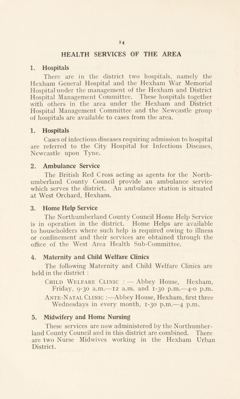 HEALTH SERVICES OF THE AREA 1. Hospitals There are in the district two hospitals, namely the Hexham General Hospital and the Hexham War Memorial Hospital under the management of the Hexham and District Hospital Management Committee. These hospitals together with others in the area under the Hexham and District Hospital Management Committee and the Newcastle group of hospitals are available to cases from the area. 1. Hospitals Cases of infectious diseases requiring admission to hospital are referred to the City Hospital for Infectious Diseases, Newcastle upon Tyne. 2. Ambulance Service The British Red Cross acting as agents for the North- umberland County Council provide an ambulance service which serves the district. An ambulance station is situated at West Orchard, Hexham. 3. Home Help Service The Northumberland County Council Home Help Service is in operation in the district. Home Helps are available to householders where such help is required owing to illness or confinement and their services are obtained through the office of the West Area Health Sub-Committee. 4. Maternity and Child Welfare Climes The following Maternity and Child Welfare Clinics are held in the district : Child Welfare Clinic : — Abbey House, Hexham, Friday, 9-30 a.m.—12 a.m. and 1-30 p.m.—4-0 p.m. Ante-Natal Clinic :—Abbey House, Hexham, first three Wednesdays in every month, 1-30 p.m.—4 p.m. 5. Midwifery and Home Nursing These services are now administered by the Northumber- land County Council and in this district are combined. There are two Nurse Midwives working in the Hexham Urban District.