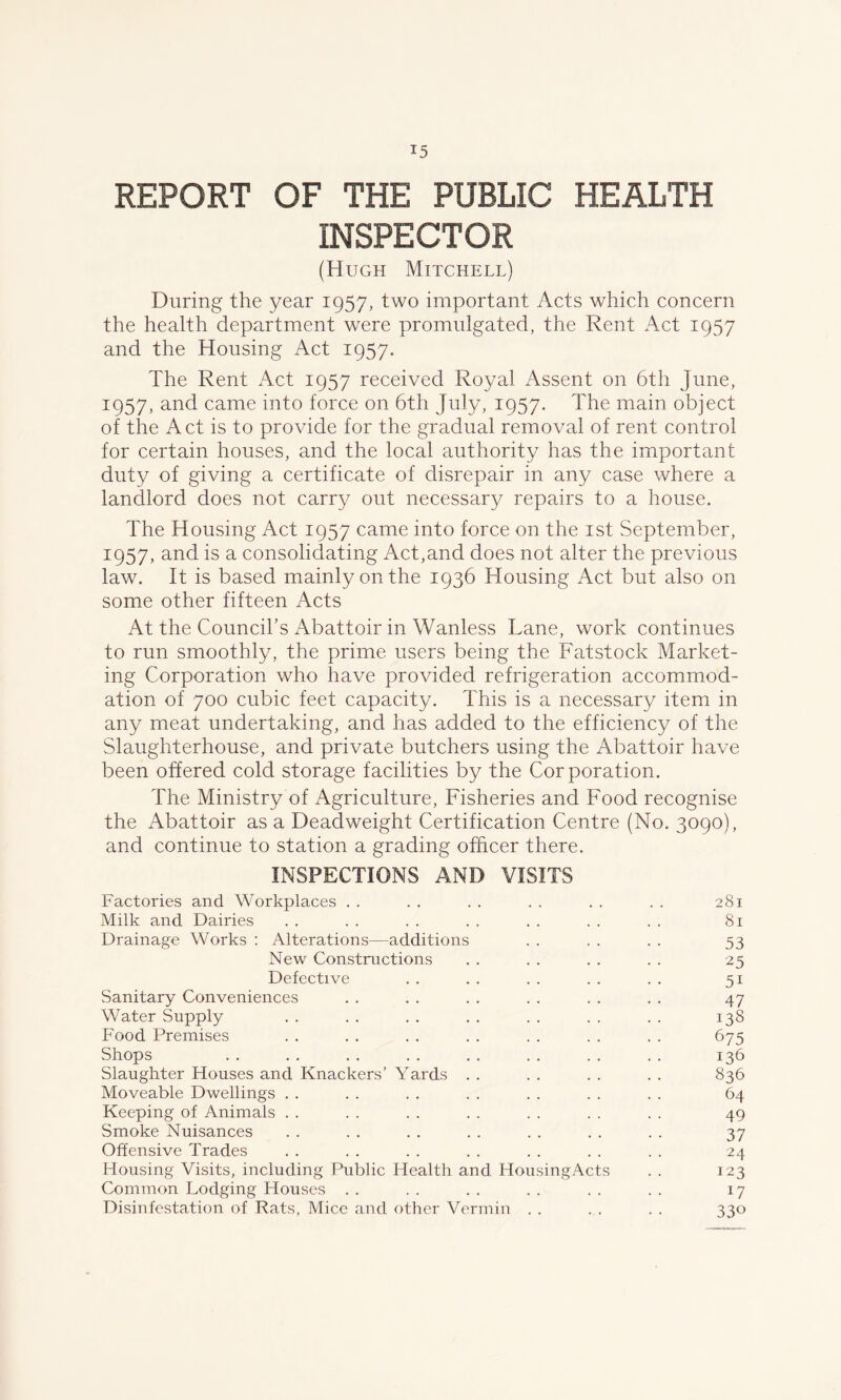 REPORT OF THE PUBLIC HEALTH INSPECTOR (Hugh Mitchell) During the year 1957, two important Acts which concern the health department were promulgated, the Rent Act 1957 and the Housing Act 1957. The Rent Act 1957 received Royal Assent on 6th June, 1957, and came into force on 6th July, 1957. The main object of the Act is to provide for the gradual removal of rent control for certain houses, and the local authority has the important duty of giving a certificate of disrepair in any case where a landlord does not carry out necessary repairs to a house. The Housing Act 1957 came into force on the 1st September, 1957, and is a consolidating Act,and does not alter the previous law. It is based mainly on the 1936 Housing Act but also on some other fifteen Acts At the Council's Abattoir in Wanless Lane, work continues to run smoothly, the prime users being the Fatstock Market- ing Corporation who have provided refrigeration accommod- ation of 700 cubic feet capacity. This is a necessary item in any meat undertaking, and has added to the efficiency of the Slaughterhouse, and private butchers using the Abattoir have been offered cold storage facilities by the Corporation. The Ministry of Agriculture, Fisheries and Food recognise the Abattoir as a Deadweight Certification Centre (No. 3090), and continue to station a grading officer there. INSPECTIONS AND VISITS Factories and Workplaces . . . . . . . . . . . . 281 Milk and Dairies . . . . . . . . . . . . . . 81 Drainage Works : Alterations—additions . . . . . . 53 New Constructions . . . . . . . . 25 Defective . . . . . . . . . . 51 Sanitary Conveniences . . . . . . . . . . . . 47 Water Supply . . . . . . . . . . . . . . 138 Food Premises . . . . . . . . . . . . . . 675 Shops .. .. .. .. .. .. .. .. 136 Slaughter Houses and Knackers’ Yards . . . . . . . . 836 Moveable Dwellings . . . . . . . . . . . . . . 64 Keeping of Animals . . . . . . . . . . . . . . 49 Smoke Nuisances . . . . . . . . . . . . . . 37 Offensive Trades . . . . . . . . . . . . . . 24 Housing Visits, including Public Health and HousingActs . . 123 Common Lodging Houses . . . . . . . . . . . . 17 Disinfestation of Rats, Mice and, other Vermin . . . . . . 330