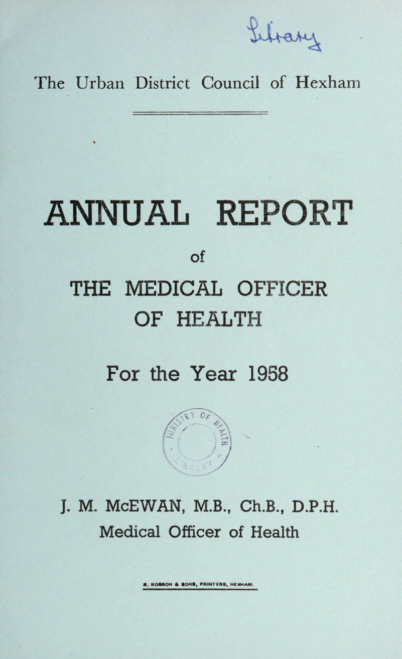 % ANNUAL REPORT of THE MEDICAL OFFICER OF HEALTH For the Year 1958 J. M. McEWAN, M.B., Ch.B., D.P.H. Medical Officer of Health It. ROBSON & BOMB, PRINTERS, HEXHAM.