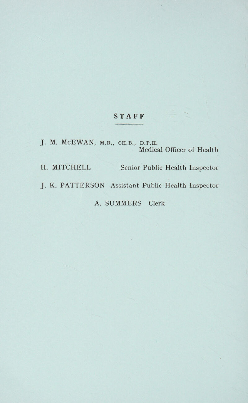 STAFF J. M. McEWAN, M.B., CH.B., D.P.H. Medical Officer of Health H. MITCHELL Senior Public Health Inspector J« K. PATTERSON Assistant Public Health Inspector A. SUMMERS Clerk