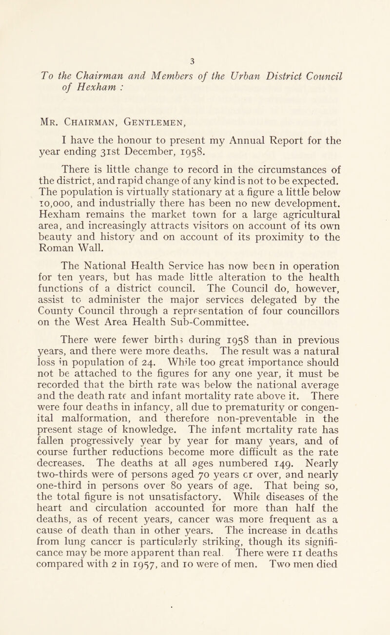 To the Chairman and Members of the Urban District Council of Hexham : Mr. Chairman, Gentlemen, I have the honour to present my Annual Report for the year ending 31st December, 1958. There is little change to record in the circumstances of the district, and rapid change of any kind is not to be expected. The population is virtually stationary at a figure a little below 10,000, and industrially there has been no new development. Hexham remains the market town for a large agricultural area, and increasingly attracts visitors on account of its own beauty and history and on account of its proximity to the Roman Wall. The National Health Service has now been in operation for ten years, but has made little alteration to the health functions of a district council. The Council do, however, assist to administer the major services delegated by the County Council through a representation of four councillors on the West Area Health Sub-Committee. There were fewer births during 1958 than in previous years, and there were more deaths. The result was a natural loss in population of 24. While too great importance should not be attached to the figures for any one year, it must be recorded that the birth rate was below the national average and the death rate and infant mortality rate above it. There were four deaths in infancy, all due to prematurity or congen- ital malformation, and therefore non-preventable in the present stage of knowledge. The infant mortality rate has fallen progressively year by year for many years, and of course further reductions become more difficult as the rate decreases. The deaths at all ages numbered 149. Nearly two-thirds were of persons aged 70 years cr over, and nearly one-third in persons over 80 years of age. That being so, the total figure is not unsatisfactory. Whik diseases of the heart and circulation accounted for more than half the deaths, as of recent years, cancer was more frequent as a cause of death than in other years. The increase in deaths from lung cancer is particularly striking, though its signifi- cance may be more apparent than real. There were 11 deaths compared with 2 in 1957, and 10 were of men. Two men died