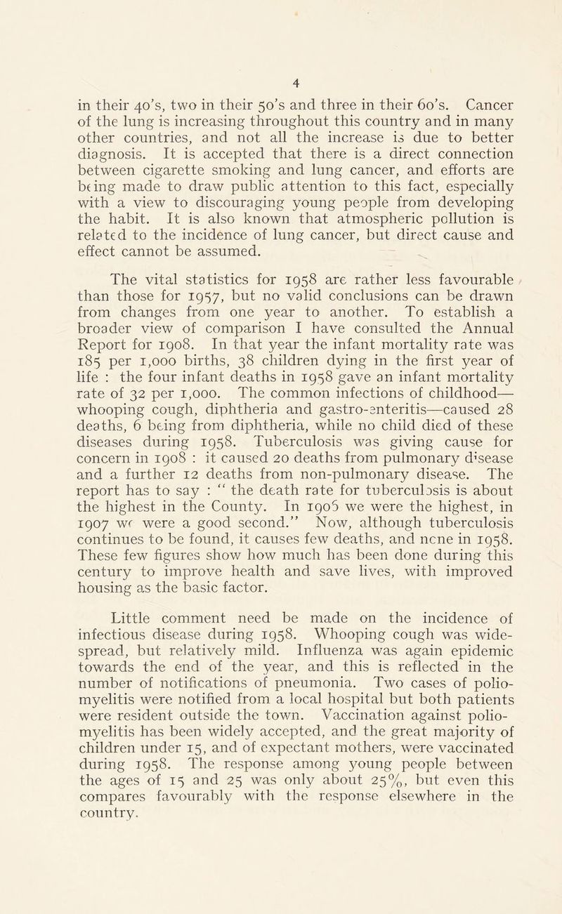 in their 40T, two in their 5o’s and three in their 6o’s. Cancer of the lung is increasing throughout this country and in many other countries, and not all the increase is due to better diagnosis. It is accepted that there is a direct connection between cigarette smoking and lung cancer, and efforts are bung made to draw public attention to this fact, especially with a view to discouraging young people from developing the habit. It is also known that atmospheric pollution is related to the incidence of lung cancer, but direct cause and effect cannot be assumed. The vital statistics for 1958 are rather less favourable than those for 1957, but no valid conclusions can be drawn from changes from one year to another. To establish a broader view of comparison I have consulted the Annual Report for 1908. In that year the infant mortality rate was 185 per 1,000 births, 38 children dying in the first year of life : the four infant deaths in 1958 gave an infant mortality rate of 32 per 1,000. The common infections of childhood— whooping cough, diphtheria and gastro-cnteritis—caused 28 deaths, 6 being from diphtheria, while no child died of these diseases during 1958. Tuberculosis was giving cause for concern in 1908 : it caused 20 deaths from pulmonary disease and a further 12 deaths from non-pulmonary disease. The report has to say : “ the death rate for tuberculosis is about the highest in the County. In 1906 we were the highest, in 1907 wc were a good second.” Now, although tuberculosis continues to be found, it causes few deaths, and ncne in 1958. These few figures show how much has been done during this century to improve health and save lives, with improved housing as the basic factor. Little comment need be made on the incidence of infectious disease during 1958. Whooping cough was wide- spread, but relatively mild. Influenza was again epidemic towards the end of the year, and this is reflected in the number of notifications of pneumonia. Two cases of polio- myelitis were notified from a local hospital but both patients were resident outside the town. Vaccination against polio- myelitis has been widely accepted, and the great majority of children under 15, and of expectant mothers, were vaccinated during 1958. The response among young people between the ages of 15 and 25 was only about 25%, but even this compares favourably with the response elsewhere in the country.