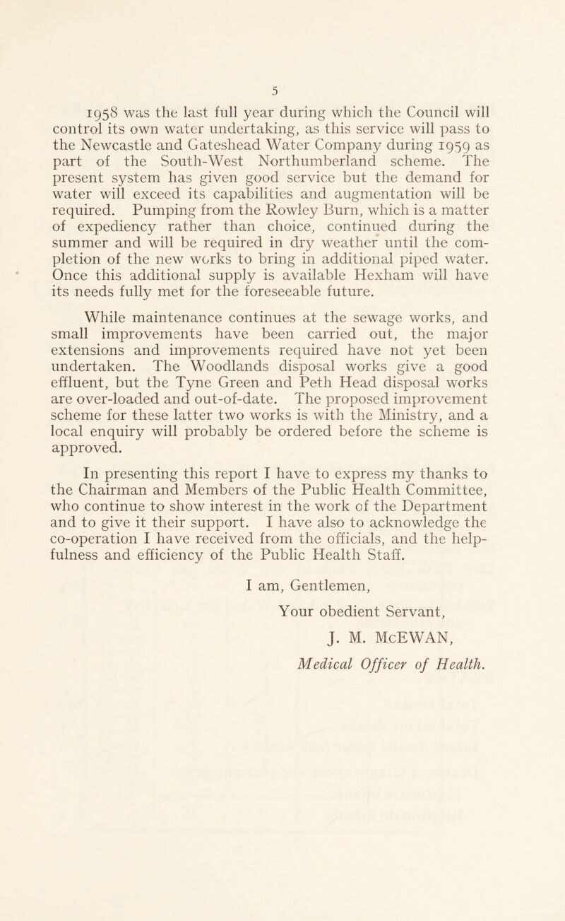 1958 was the last full year during which the Council will control its own water undertaking, as this service will pass to the Newcastle and Gateshead Water Company during 1959 as part of the South-West Northumberland scheme. The present system has given good service but the demand for water will exceed its capabilities and augmentation will be required. Pumping from the Rowley Burn, which is a matter of expediency rather than choice, continued during the summer and will be required in dry weather until the com- pletion of the new works to bring in additional piped water. Once this additional supply is available Hexham will have its needs fully met for the foreseeable future. While maintenance continues at the sewage works, and small improvements have been carried out, the major extensions and improvements required have not yet been undertaken. The Woodlands disposal works give a good effluent, but the Tyne Green and Peth Head disposal works are over-loaded and out-of-date. The proposed improvement scheme for these latter two works is with the Ministry, and a local enquiry will probably be ordered before the scheme is approved. In presenting this report I have to express my thanks to the Chairman and Members of the Public Health Committee, who continue to show interest in the work of the Department and to give it their support. I have also to acknowledge the co-operation I have received from the officials, and the help- fulness and efficiency of the Public Health Staff. I am. Gentlemen, Your obedient Servant, J. M. McEWAN,