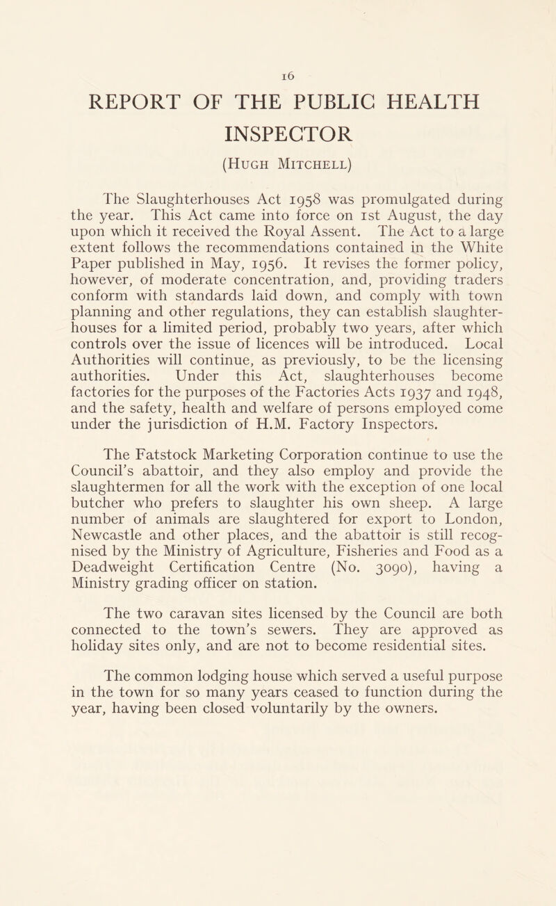 REPORT OF THE PUBLIC HEALTH INSPECTOR (Hugh Mitchell) The Slaughterhouses Act 1958 was promulgated during the year. This Act came into force on 1st August, the day upon which it received the Royal Assent. The Act to a large extent follows the recommendations contained in the White Paper published in May, 1956. It revises the former policy, however, of moderate concentration, and, providing traders conform with standards laid down, and comply with town planning and other regulations, they can establish slaughter- houses for a limited period, probably two years, after which controls over the issue of licences will be introduced. Local Authorities will continue, as previously, to be the licensing authorities. Under this Act, slaughterhouses become factories for the purposes of the Factories Acts 1937 and 1948, and the safety, health and welfare of persons employed come under the jurisdiction of H.M. Factory Inspectors. The Fatstock Marketing Corporation continue to use the Council's abattoir, and they also employ and provide the slaughtermen for all the work with the exception of one local butcher who prefers to slaughter his own sheep. A large number of animals are slaughtered for export to London, Newcastle and other places, and the abattoir is still recog- nised by the Ministry of Agriculture, Fisheries and Food as a Deadweight Certification Centre (No. 3090), having a Ministry grading officer on station. The two caravan sites licensed by the Council are both connected to the town’s sewers. They are approved as holiday sites only, and are not to become residential sites. The common lodging house which served a useful purpose in the town for so many years ceased to function during the year, having been closed voluntarily by the owners.