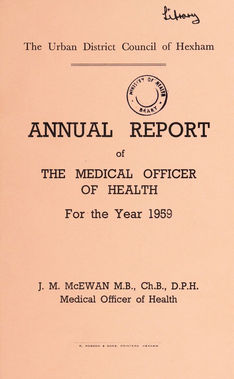 ANNUAL REPORT of THE MEDICAL OFFICER OF HEALTH For the Year 195S J. M. McEWAN M.B., Ch.B., D.P.H. Medical Officer of Health R, ROBSON * SONS. PRINTERS HEXHAM