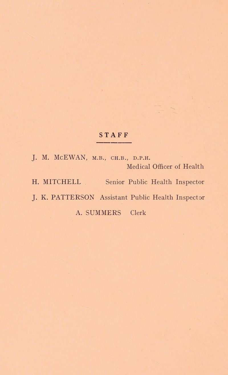 STAFF J. M. McEWAN, M.B., CH.B., D.P.H. Medical Officer of Health H. MITCHELL Senior Public Health Inspector J. K. PATTERSON Assistant Public Health Inspector A. SUMMERS Clerk