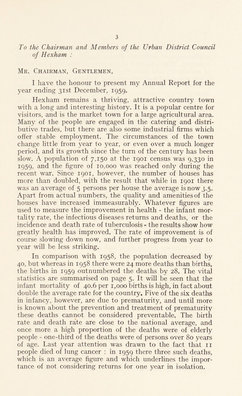 To the Chairman and Members of the Urban District Council of Hexham : Mr. Chairman, Gentlemen, I have the honour to present my Annual Report for the year ending 31st December, 1959. Hexham remains a thriving, attractive country town with a long and interesting history. It is a popular centre for visitors, and is the market town for a large agricultural area. Many of the people are engaged in the catering and distri- butive trades, but there are also some industrial firms which offer stable employment. The circumstances of the town change little from year to year, or even over a much longer period, and its growth since the turn of the century has been slow. A population of 7,150 at the 1901 census was 9,330 in 1959, and the figure of 10,000 was reached only during the recent war. Since 1901, however, the number of houses has more than doubled, with the result that while in 1901 there was an average of 5 persons per house the average is now 3.5. Apart from actual numbers, the quality and amenities of the houses have increased immeasurably. Whatever figures are used to measure the improvement in health - the infant mor- tality rate, the infectious diseases returns and deaths, or the incidence and death rate of tuberculosis - the results show how greatly health has improved. The rate of improvement is of course slowing down now, and further progress from year to year will be less striking. In comparison with 1958, the population decreased by 40, but whereas in 1958 there were 24 more deaths than births, the births in 1959 outnumbered the deaths by 28. The vital statistics are summarised on page 5. It will be seen that the infant mortality of 40.6 per 1,000 births is high, in fact about double the average rate for the country. Five of the six deaths in infancy, however, are due to prematurity, and until more is known about the prevention and treatment of prematurity these deaths cannot be considered preventable. The birth rate and death rate are close to the national average, and once more a high proportion of the deaths were of elderly people - one-third of the deaths were of persons over 80 years of age. Last year attention was drawn to the fact that 11 people died of lung cancer : in 1959 there three such deaths, which is an average figure and which underlines the impor- tance of not considering returns for one year in isolation.