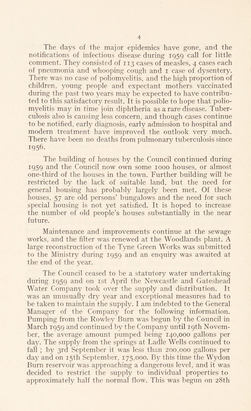 The days of the major epidemics have gone, and the notifications of infectious disease during 1959 call for little comment. They consisted of 113 cases of measles, 4 cases each of pneumonia and whooping cough and 1 case of dysentery. There was no case of poliomyelitis, and the high proportion of children, young people and expectant mothers vaccinated during the past two years may be expected to have contribu- ted to this satisfactory result. It is possible to hope that polio- myelitis may in time join diphtheria as a rare disease. Tuber- culosis also is causing less concern, and though oases continue to be notified, early diagnosis, early admission to hospital and modern treatment have improved the outlook very much. There have been no deaths from pulmonary tuberculosis since 1956. The building of houses by the Council continued during 1959 and the Council now own some 1000 houses, or almost one-third of the houses in the town. Further building will be restricted by the lack of suitable land, but the need for general housing has probably largely been met. Of these houses, 57 are old persons’ bungalows and the need for such special housing is not yet satisfied. It is hoped to increase the number of old people’s houses substantially in the near future. Maintenance and improvements continue at the sewage works, and the filter was renewed at the Woodlands plant. A large reconstruction of the Tyne Green Works was submitted to the Ministry during 1959 and an enquiry was awaited at the end of the year. The Council ceased to be a statutory water undertaking during 1959 and on 1st April the Newcastle and Gateshead Water Company took over the supply and distribution. It was an unusually dry year and exceptional measures had to be taken to maintain the supply. I am indebted to the General Manager of the Company for the following information. Pumping from the Rowley Burn was begun by the Council in March 1959 and continued by the Company until 19th Novem- ber, the average amount pumped being 140,000 gallons per day. The supply from the springs at Ladle Wells continued to fall ; by 3rd September it was less than 200,000 gallons per day and on 15th September, 175,000. By this time the Wydon Burn reservoir was approaching a dangerous level, and it was decided to restrict the supply to individual properties to approximately half the normal flow. This was begun on 28th