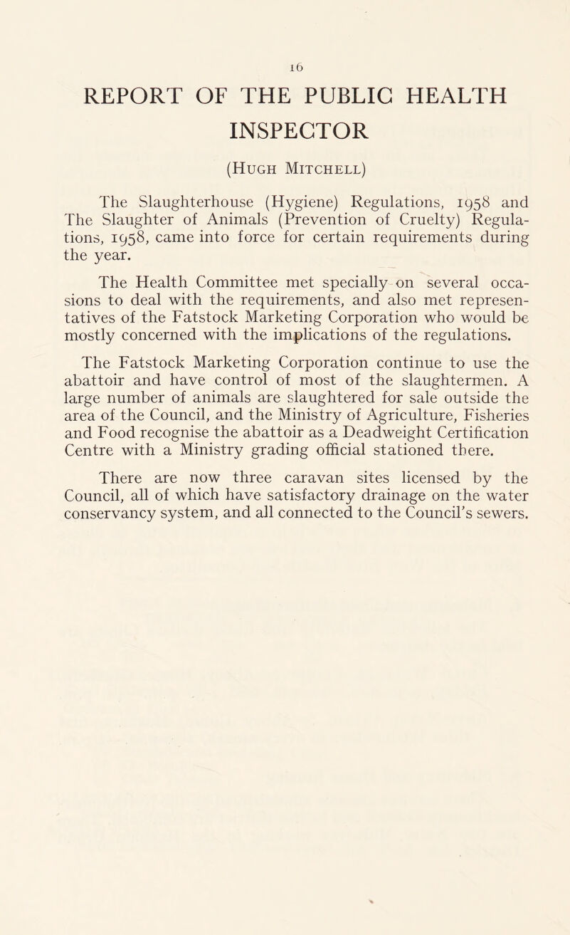 REPORT OF THE PUBLIC HEALTH INSPECTOR (Hugh Mitchell) The Slaughterhouse (Hygiene) Regulations, 1958 and The Slaughter of Animals (Prevention of Cruelty) Regula- tions, 1958, came into force for certain requirements during the year. The Health Committee met specially on several occa- sions to deal with the requirements, and also met represen- tatives of the Fatstock Marketing Corporation who would be mostly concerned with the implications of the regulations. The Fatstock Marketing Corporation continue to use the abattoir and have control of most of the slaughtermen. A large number of animals are slaughtered for sale outside the area of the Council, and the Ministry of Agriculture, Fisheries and Food recognise the abattoir as a Deadweight Certification Centre with a Ministry grading official stationed there. There are now three caravan sites licensed by the Council, all of which have satisfactory drainage on the water conservancy system, and all connected to the Council's sewers.