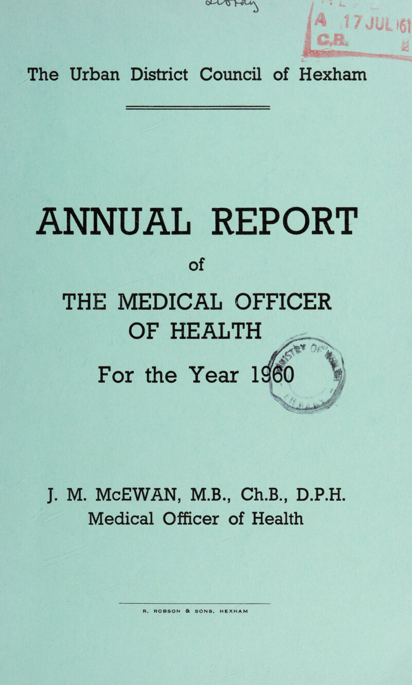 *< **7rKBrfcini. The Urban District Council of Hexham ANNUAL REPORT of THE MEDICAL OFFICER OF HEALTH For the Year ISfeO ''•mi J. M. McEWAN, M.B., Ch.B., D.P.H. Medical Officer of Health R, ROBSON & SONS, HEXHAM