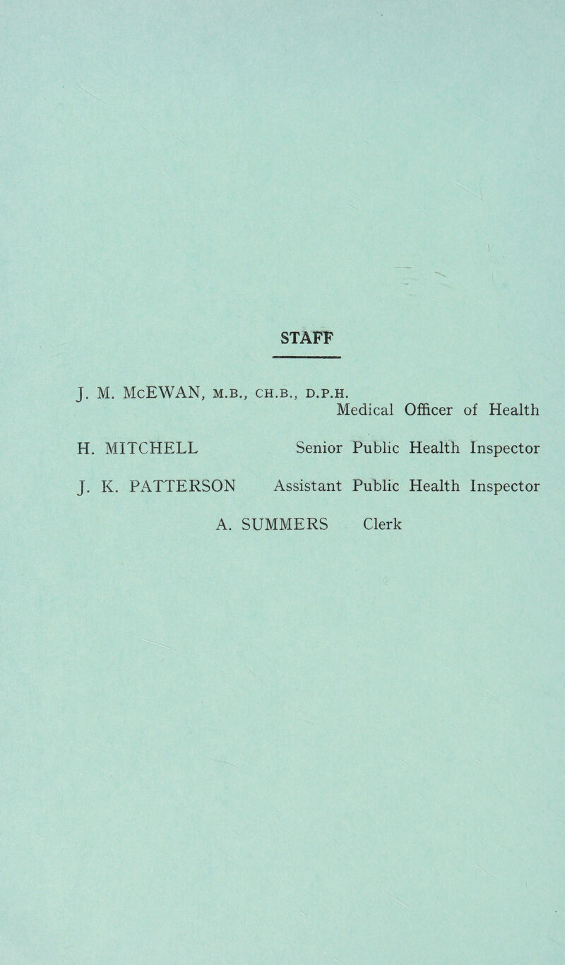 STAFF J. M. McEWAN, M.B., CH.B., D.P.H. Medical Officer of Health H. MITCHELL Senior Public Health Inspector J. K. PATTERSON Assistant Public Health Inspector A. SUMMERS Clerk