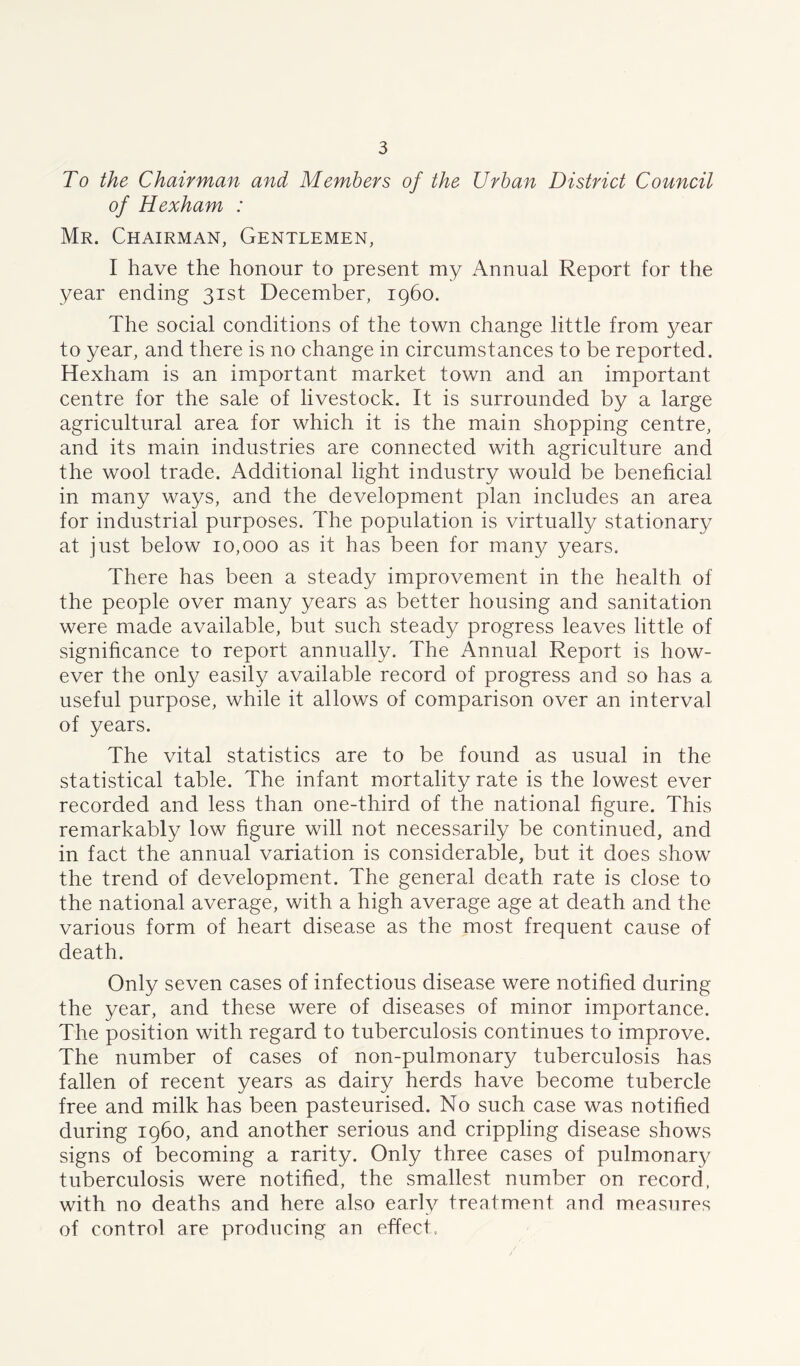 To the Chairman and Members of the Urban District Council of Hexham : Mr. Chairman, Gentlemen, I have the honour to present my Annual Report for the year ending 31st December, i960. The social conditions of the town change little from year to year, and there is no change in circumstances to be reported. Hexham is an important market town and an important centre for the sale of livestock. It is surrounded by a large agricultural area for which it is the main shopping centre, and its main industries are connected with agriculture and the wool trade. Additional light industry would be beneficial in many ways, and the development plan includes an area for industrial purposes. The population is virtually stationary at just below 10,000 as it has been for many years. There has been a steady improvement in the health of the people over many years as better housing and sanitation were made available, but such steady progress leaves little of significance to report annually. The Annual Report is how- ever the only easily available record of progress and so has a useful purpose, while it allows of comparison over an interval of years. The vital statistics are to be found as usual in the statistical table. The infant mortality rate is the lowest ever recorded and less than one-third of the national figure. This remarkably low figure will not necessarily be continued, and in fact the annual variation is considerable, but it does show the trend of development. The general death rate is close to the national average, with a high average age at death and the various form of heart disease as the most frequent cause of death. Only seven cases of infectious disease were notified during the year, and these were of diseases of minor importance. The position with regard to tuberculosis continues to improve. The number of cases of non-pulmonary tuberculosis has fallen of recent years as dairy herds have become tubercle free and milk has been pasteurised. No such case was notified during i960, and another serious and crippling disease shows signs of becoming a rarity. Only three cases of pulmonary tuberculosis were notified, the smallest number on record, with no deaths and here also early treatment and measures of control are producing an effect.