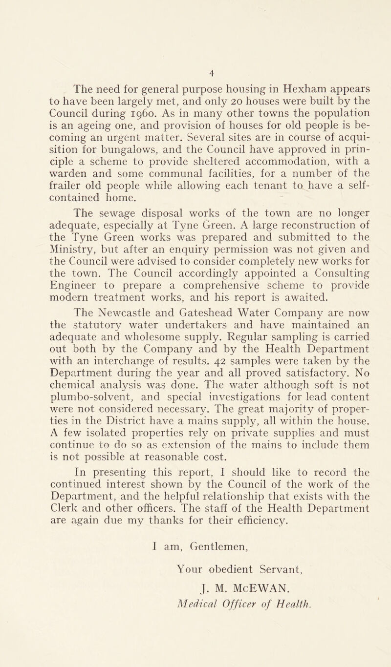 The need for general purpose housing in Hexham appears to have been largely met, and only 20 houses were built by the Council during i960. As in many other towns the population is an ageing one, and provision of houses for old people is be- coming an urgent matter. Several sites are in course of acqui- sition for bungalows, and the Council have approved in prin- ciple a scheme to provide sheltered accommodation, with a warden and some communal facilities, for a number of the frailer old people while allowing each tenant to have a self- contained home. The sewage disposal works of the town are no longer adequate, especially at Tyne Green. A large reconstruction of the Tyne Green works was prepared and submitted to the Ministry, but after an enquiry permission was not given and the Council were advised to consider completely new works for the town. The Council accordingly appointed a Consulting Engineer to prepare a comprehensive scheme to provide modern treatment works, and his report is awaited. The Newcastle and Gateshead Water Company are now the statutory water undertakers and have maintained an adequate and wholesome supply. Regular sampling is carried out both by the Company and by the Health Department with an interchange of results. 42 samples were taken by the Department during the year and all proved satisfactory. No chemical analysis was done. The water although soft is not plumbo-solvent, and special investigations for lead content were not considered necessary. The great majority of proper- ties in the District have a mains supply, all within the house. A few isolated properties rely on private supplies and must continue to do so as extension of the mains to include them is not possible at reasonable cost. In presenting this report, I should like to record the continued interest shown by the Council of the work of the Department, and the helpful relationship that exists with the Clerk and other officers. The staff of the Health Department are again due my thanks for their efficiency. I am, Gentlemen, Your obedient Servant, J. M. McEWAN. Medical Officer of Health,