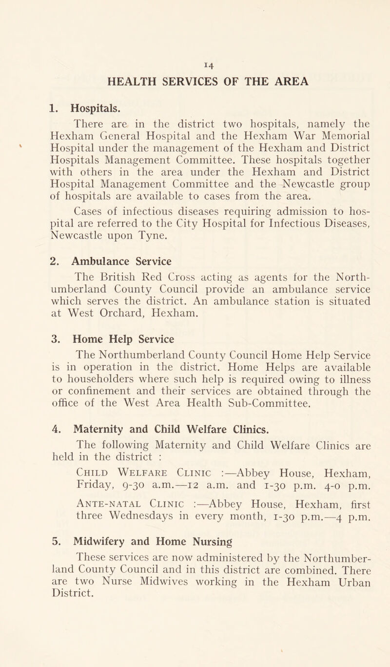 HEALTH SERVICES OF THE AREA 1. Hospitals. There are in the district two hospitals, namely the Hexham General Hospital and the Hexham War Memorial Hospital under the management of the Hexham and District Hospitals Management Committee. These hospitals together with others in the area under the Hexham and District Hospital Management Committee and the Newcastle group of hospitals are available to cases from the area. Cases of infectious diseases requiring admission to hos- pital are referred to the City Hospital for Infectious Diseases, Newcastle upon Tyne. 2. Ambulance Service The British Red Cross acting as agents for the North- umberland County Council provide an ambulance service which serves the district. An ambulance station is situated at West Orchard, Hexham. 3. Home Help Service The Northumberland County Council Home Help Service is in operation in the district. Home Helps are available to householders where such help is required owing to illness or confinement and their services are obtained through the office of the West Area Health Sub-Committee. 4. Maternity and Child Welfare Clinics. The following Maternity and Child Welfare Clinics are held in the district : Child Welfare Clinic :—Abbey House, Hexham, Friday, 9-30 a.m.—12 a.m. and 1-30 p.m. 4-0 p.m. Ante-natal Clinic Abbey House, Hexham, first three Wednesdays in every month, 1-30 p.m.—4 p.m. 5. Midwifery and Home Nursing These services are now administered by the Northumber- land County Council and in this district are combined. There are two Nurse Midwives working in the Hexham Urban District.