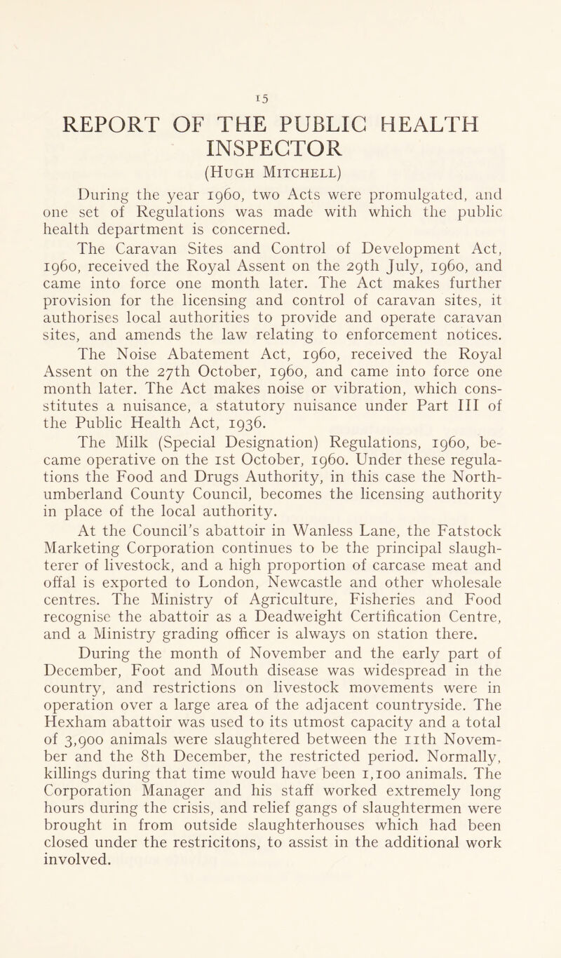 REPORT OF THE PUBLIC HEALTH INSPECTOR (Hugh Mitchell) During the year i960, two Acts were promulgated, and one set of Regulations was made with which the public health department is concerned. The Caravan Sites and Control of Development Act, i960, received the Royal Assent on the 29th July, i960, and came into force one month later. The Act makes further provision for the licensing and control of caravan sites, it authorises local authorities to provide and operate caravan sites, and amends the law relating to enforcement notices. The Noise Abatement Act, i960, received the Royal Assent on the 27th October, i960, and came into force one month later. The Act makes noise or vibration, which con- stitutes a nuisance, a statutory nuisance under Part III of the Public Health Act, 1936. The Milk (Special Designation) Regulations, i960, be- came operative on the 1st October, i960. Under these regula- tions the Food and Drugs Authority, in this case the North- umberland County Council, becomes the licensing authority in place of the local authority. At the Council’s abattoir in Wanless Lane, the Fatstock Marketing Corporation continues to be the principal slaugh- terer of livestock, and a high proportion of carcase meat and offal is exported to London, Newcastle and other wholesale centres. The Ministry of Agriculture, Fisheries and Food recognise the abattoir as a Deadweight Certification Centre, and a Ministry grading officer is always on station there. During the month of November and the early part of December, Foot and Mouth disease was widespread in the country, and restrictions on livestock movements were in operation over a large area of the adjacent countryside. The Hexham abattoir was used to its utmost capacity and a total of 3,900 animals were slaughtered between the nth Novem- ber and the 8th December, the restricted period. Normally, killings during that time would have been 1,100 animals. The Corporation Manager and his staff worked extremely long hours during the crisis, and relief gangs of slaughtermen were brought in from outside slaughterhouses which had been closed under the restricitons, to assist in the additional work involved.